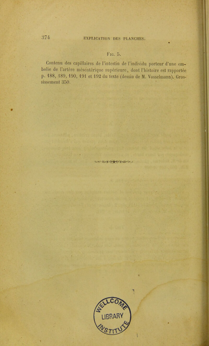 374 Via. 5. Contenu des capillaires de l'intestin de l'individu porteur d'une em- bolie de Tarière méscnlérique supérieure, dont riiisloire est rapportée p. 188, 189,190, 191 et 192 du lexle (dessin de M. Vosselmann). Gros- sissement 350.