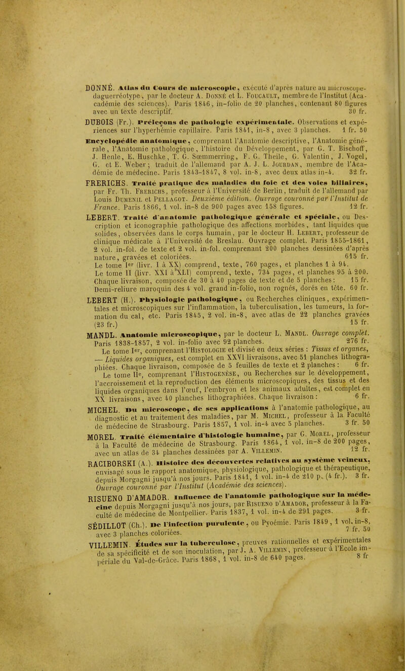 DONNÉ. AtiuM du Coui'M de iiilcroNcoiilc, exécuté d'uprès iialurc au uiu:i'obcu|ie- (lagucrréotype, i>ar le docteur A. Donné cl L. Foucault, nicmbiedc l'Institut (Aca- cadémie des sciences). Paris 1846, iii-l'olio de 20 planches, contenant 80 ligures avec un texte descriptif. 30 Ir. DUBOIS (Fr.). l'rclccons de putliologle ex|iérinientulc. Observations et expé- riences sur riij'perhéniie capillaire. Paris 1841, iii-8, avec 3 planches. 1 fr. 50 Encyclopédie anatonilque, comprenant l'Anatomie descriptive, l'Anatoniic géné- rale , l'Anatomie pathologique, l'histoire du Développement, par G. T. Bischoll', J. Henle, E. Huschke, T. G. Sœmmerring, F. G. Theile, G. Valentin, J. Vogel, G. et E. Weber; traduit de l'allemand par A. J. L. Jûuruan, membre de l'Aca- démie de médecine. Paris 1843-1847, 8 vol. in-8, avec deux atlas in-4. 32 fr. FRERICHS. Traité pratique des nialadlea du foie et des voies lilllalres, par Fr. Th. Frerichs, professeur à l'Université de Berlin , traduit de l'allemand par Louis DuMENiL et Pellagot. Deuxième édiliun. Ouvrage couronné par l'Inslilut de France. Paris 1866, 1 vol. in-8 de 900 pages avec 158 figures. 12 fr. LEBERT. Traité d'anatoniic palboiosi<|iie générale et spéciale, ou Des- cription et iconographie pathologique des affections morbides, tant liquides que solides, observées dans le corps humain, par le docteur H. Lebert, [irofesseur de clinique médicale à l'Université de Breslau. Ouvrage complet. Paris I800-I86I, 2 vol. in-fol. de texte et 2 vol. in-fol. comprenant 200 planches dessinées d'après nature, gravées et coloriées. 615 fr. Le tome l^ (livr. I à XX) comprend, texte, 760 pages, et planches 1 à 94. Le tome II (livr. XXI ;i*XLl) comprend, texte, 734 pages, et planches 95 à 200. Chaque livraison, compo-séede 30 à 40 pages de texte et de 5 planches: 15 fr. Demi-reliure maroquin des 4 vol. grand in-folio, non rognés, dorés en tète. 60 fr. LEBERT (H.), rhysiologle pathologique, ou Recherches cliniques, expérimen- tales et microscopiques sur l'inflammation, la tuberculisation, les tumeurs, la for- mation du cal, etc. Paris 1845, 2 vol. in-8, avec atlas de 22 planches gravées (23 fr.) 15 fr. MANDL. Anatouile microscopique, par le docteur L. Mandl. Ouvrage complet. Paris 1838-1857, 2 vol. in-folio avec 92 planches. 276 fr. Le tome I«s comprenant I'Histologie et divisé en deux séries : Tissus et organes, — Liquides organiques, est complet en XXVI livraisons, avec 51 planches lithogra- phiées. Chaque livraison, composée de 5 feuilles de texte et 2 planches : 6 fr. Le tome 11^, comprenant I'Histogenése, ou Recherches sur le développement, l'accroissement et la reproduction des éléments microscopiques, des tissus et des liquides organiques dans l'œuf, l'embryon et les animaux adultes, est complet en XX livraisons, avec 40 planches lithographiées. Chaque livraison: 6 fr. MICHEL »u microscope, de ses applications à l'anatomie pathologique, au diagnostic et au traitement des maladies, par M. Michel, professeur à la Faculté de médecine de Strasbourg. Paris 1857, 1 vol. in-4 avec 5 planches. 3 Ir. 50 MOREL Traité élémentaire d'histologie humaine, par G. Morel, professeur à la Faculté de médecine de Strasbourg. Paris 1864, 1 vol. in-8 de 200 pages, avec un atlas de 34 planches dessinées par A. Villemin. 'r- RACIBORSKI (A ) Histoire des découvertes relatives au système veineux, envisagé sous le rapport anatoraique, physiologique pathologique et thérapeutique, depuis Morgagni jusqu'à nos jours. Paris 1841, 1 vol. m-4 de 210 p, (4 fr.). 3 fr. Ouvrage couronrié par l'Institut {Académie des sciences). RISUENO D'AMADOR influence de l'anatomie pathologique sur la méde- cine depuis Morga!?ni jusqu'à nos jours, parRisuENO d'Amador, professeur à la Fa- culté de médecine de Montpellier. Paris 1837, 1 vol. m-4 de 291 pages. 3 fr. SÉDILLOT (Ch.). »e rinrcctiou purulente, ou Pyoémie. Paris 1849, 1 avec 3 planches coloriées. VILLEMIN. Études sur la tuberculose, preuves rationnelles et expérimentales de sa spécificité et de son inoculation, par J. A. Vllejhn, professeur a 1 Ecole im -