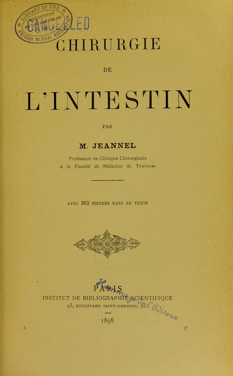 CHIRURGIE DE L'INTESTIN PAR M. JEANNEL Professeur de Clinique Chirurgicale A la Faculté de Médecine de Toulouse AVEC 363 FIGURES DANS LE TEXTE INSTITUT DE BIBLIOGRAPHlfè^IENTIFIQUE 93, BOULEVARD SAINT-GERMAIN, £3 H* 1898 j.