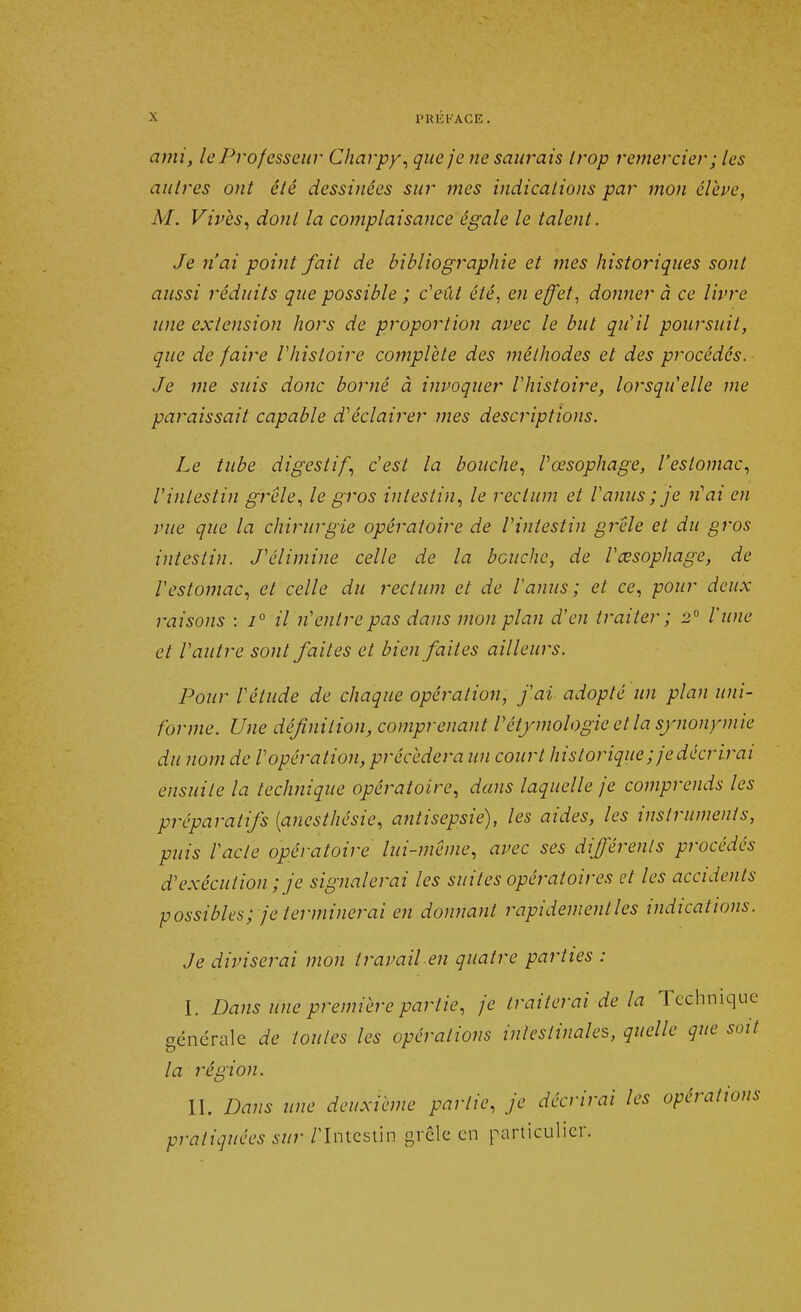 PKUKACE. ami, le Professeur Charpy, que je ne saurais trop remercier; les autres ont été dessinées sur mes indications par mon élève, M. Vives, dont la complaisance égale le talent. Je n'ai point fait de bibliographie et mes historiques sont aussi réduits que possible ; c'eût été, en effet, donner à ce livre une extension hors de proportion avec le but qu'il poursuit, que de faire l'histoire complète des méthodes et des procédés. Je me suis donc borné à invoquer Vhistoire, lorsqu'elle me paraissait capable d'éclairer mes descriptions. Le tube digestif, c'est la bouche, l'œsophage, l'estomac, l'intestin grêle, le gros intestin, le rectum et l'anus ; je n'ai en vue que la chirurgie opératoire de l'intestin grêle et du gros intestin. J'élimine celle de la bouche, de l'œsophage, de l'estomac, et celle du rectum et de l'anus; et ce, pour deux raisons : i° il n'entre pas dans mon plan d'en traiter ; 2° l'une et l'autre sont faites et bien faites ailleurs. Pour l'élude de chaque opération, j'ai adopté un plan uni- forme. Une définition, comprenant Vétymologie et la synonymie du nom de l'opération, précédera un court historique ; je décrirai ensuite la technique opératoire, dans laquelle je comprends les préparatifs (anesthésie, antisepsie), les aides, les instruments, puis l'acte opératoire lui-même, avec ses différents procédés d'exécution ; je signalerai les suites opératoires et les accidents possibles; je terminerai en donnant rapidement les indications. Je diviserai mon travail en quatre parties : I. Dans une première partie, je traiterai de la Technique générale de toutes les opérations intestinales, quelle que soit la région. IL Dans une deuxième partie, je décrirai les opérations pratiquées sur /'Intestin gi cle en particulier.