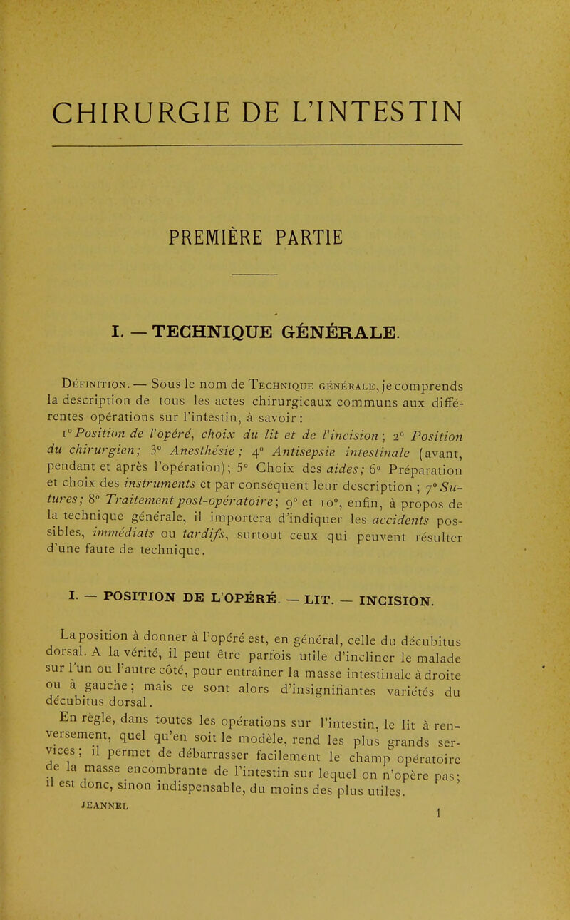 CHIRURGIE DE L'INTESTIN PREMIÈRE PARTIE I. — TECHNIQUE GÉNÉRALE. Définition.— Sous le nom de Technique générale, je comprends la description de tous les actes chirurgicaux communs aux diffé- rentes opérations sur l'intestin, à savoir : i°Position de Vopéré, choix du lit et de l'incision; 20 Position du chirurgien; 3° Anesthésie ; 40 Antisepsie intestinale (avant, pendant et après l'opération); 5° Choix des aides; 6U Préparation et choix des instruments et par conséquent leur description ; y0 Su- tures; 8° Traitement post-opératoire; 9° et io°, enfin, à propos de la technique générale, il importera d'indiquer les accidents pos- sibles, immédiats ou tardifs, surtout ceux qui peuvent résulter d'une faute de technique. I. — POSITION DE L'OPÉRÉ. — LIT. — INCISION. La position à donner à l'opéré est, en général, celle du décubitus dorsal. A la vérité, il peut être parfois utile d'incliner le malade sur l'un ou l'autre côté, pour entraîner la masse intestinale à droite ou à gauche; mais ce sont alors d'insignifiantes variétés du decubitus dorsal. En règle, dans toutes les opérations sur l'intestin, le lit à ren- versement, quel qu'en soit le modèle, rend les plus grands ser- vices ; il permet de débarrasser facilement le champ opératoire de la masse encombrante de l'intestin sur lequel on n'opère pas; H est donc, sinon indispensable, du moins des plus utiles. JEANNEL