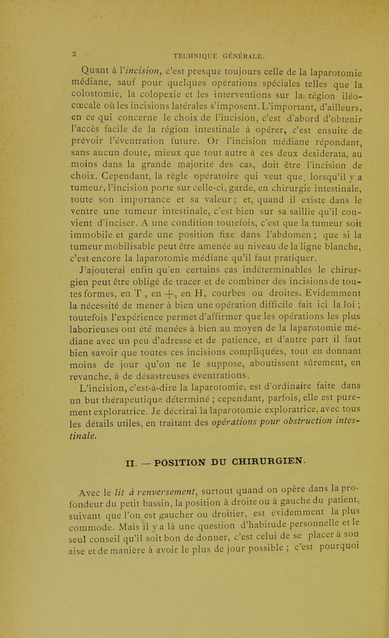 Quant à Y incision, c'est presque toujours celle de la laparotomie médiane, sauf pour quelques opérations spéciales telles que la colostomie, la colopexie et les interventions sur la région iléo- cœcale où les incisions latérales s'imposent. L'important, d'ailleurs, en ce qui concerne le choix de l'incision, c'est d'abord d'obtenir l'accès facile de la région intestinale à opérer, c'est ensuite de prévoir l'éventration future. Or l'incision médiane répondant, sans aucun doute, mieux que tout autre à ces deux desiderata, au moins dans la grande majorité des cas, doit être l'incision de choix. Cependant, la règle opératoire qui veut que, lorsqu'il y a tumeur, l'incision porte sur celle-ci, garde, en chirurgie intestinale, toute son importance et sa valeur ; et, quand il existe dans le ventre une tumeur intestinale, c'est bien sur sa saillie qu'il con- vient d'inciser. A une condition toutefois, c'est que la tumeur soit immobile et garde une position fixe dans l'abdomen ; que si la tumeur mobilisable peut être amenée au niveau de la ligne blanche, c'est encore la laparotomie médiane qu'il faut pratiquer. J'ajouterai enfin qu'en certains cas indéterminables le chirur- gien peut être obligé de tracer et de combiner des incisions de tou- tes formes, en T , en -}-, en H, courbes ou droites. Evidemment la nécessité de mener à bien une opération difficile fait ici la loi ; toutefois l'expérience permet d'affirmer que les opérations les plus laborieuses ont été menées à bien au moyen de la laparotomie mé- diane avec un peu d'adresse et de patience, et d'autre part il faut bien savoir que toutes ces incisions compliquées, tout en donnant moins de jour qu'on ne le suppose, aboutissent sûrement, en revanche, à de désastreuses éventrations. L'incision, c'est-à-dire la laparotomie, est d'ordinaire faite dans un but thérapeutique déterminé ; cependant, parfois, elle est pure- ment exploratrice. Je décrirai la laparotomie exploratrice, avec tous les détails utiles, en traitant des opérations pour obstruction intes- tinale. II. _ POSITION DU CHIRURGIEN. Avec le lit à renversement, surtout quand on opère dans la pro- fondeur du petit bassin, la position à droite ou à gauche du patient, suivant que l'on est gaucher ou droitier, est évidemment la plus commode. Mais il y a là une question d'habitude personnelle et le seul conseil qu'il soit bon de donner, c'est celui de se placer a son aise et de manière à avoir le plus de jour possible ; c'est pourquoi