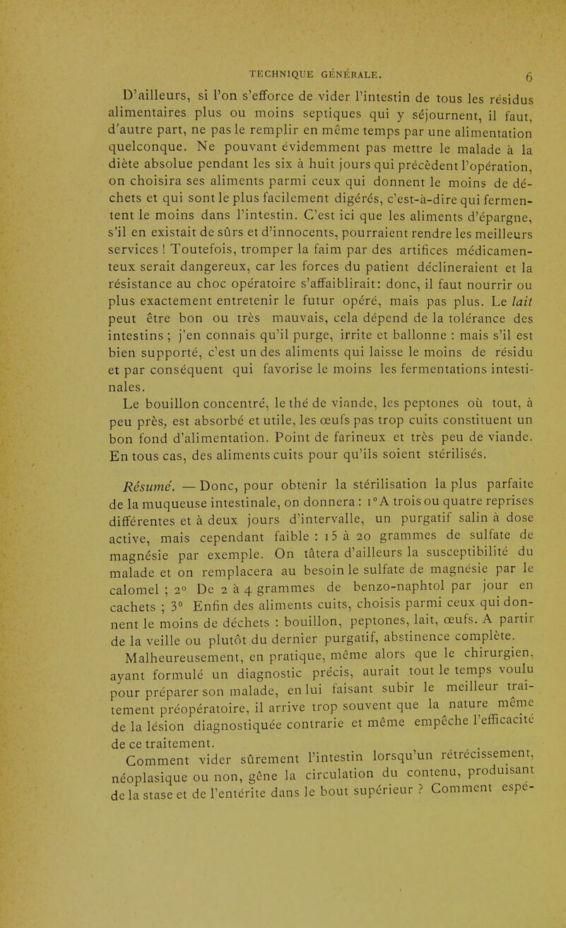 D'ailleurs, si l'on s'efforce de vider l'intestin de tous les résidus alimentaires plus ou moins septiques qui y séjournent, il faut d'autre part, ne pas le remplir en même temps par une alimentation quelconque. Ne pouvant évidemment pas mettre le malade à la diète absolue pendant les six à huit jours qui précèdent l'opération, on choisira ses aliments parmi ceux qui donnent le moins de dé- chets et qui sont le plus facilement digérés, c'est-à-dire qui fermen- tent le moins dans l'intestin. C'est ici que les aliments d'épargne, s'il en existait de sûrs et d'innocents, pourraient rendre les meilleurs services ! Toutefois, tromper la faim par des artifices médicamen- teux serait dangereux, car les forces du patient déclineraient et la résistance au choc opératoire s'affaiblirait: donc, il faut nourrir ou plus exactement entretenir le futur opéré, mais pas plus. Le lait peut être bon ou très mauvais, cela dépend de la tolérance des intestins ; j'en connais qu'il purge, irrite et ballonne : mais s'il est bien supporté, c'est un des aliments qui laisse le moins de résidu et par conséquent qui favorise le moins les fermentations intesti- nales. Le bouillon concentré, le thé de viande, les peptones où tout, à peu près, est absorbé et utile, les œufs pas trop cuits constituent un bon fond d'alimentation. Point de farineux et très peu de viande. En tous cas, des aliments cuits pour qu'ils soient stérilisés. Résumé. — Donc, pour obtenir la stérilisation la plus parfaite de la muqueuse intestinale, on donnera : i0 A trois ou quatre reprises différentes et à deux jours d'intervalle, un purgatif salin à dose active, mais cependant faible: 15 à 20 grammes de sulfate de magnésie par exemple. On tâtera d'ailleurs la susceptibilité du malade et on remplacera au besoin le sulfate de magnésie par le calomel ; 2° De 2 à 4 grammes de benzo-naphtol par jour en cachets ; 3° Enfin des aliments cuits, choisis parmi ceux qui don- nent le moins de déchets : bouillon, peptones, lait, œufs. A partir de la veille ou plutôt du dernier purgatif, abstinence complète. Malheureusement, en pratique, même alors que le chirurgien, ayant formulé un diagnostic précis, aurait tout le temps voulu pour préparer son malade, en lui faisant subir le meilleur trai- tement préopératoire, il arrive trop souvent que la nature même de la lésion diagnostiquée contrarie et même empêche l'efficacité de ce traitement. Comment vider sûrement l'intestin lorsqu'un rétrécissement, néoplasique ou non, gêne la circulation du contenu, produisant de la stase et de l'entérite dans le bout supérieur ? Comment espe-