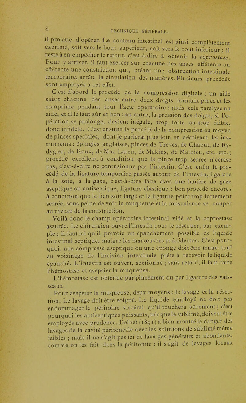 il projette d'opérer. Le contenu intestinal est ainsi complètement exprimé, soit vers le bout supérieur, soit vers le bout inférieur ; il reste à en empêcher le retour, c'est-à-dire à obtenir la coprostase. Pour y arriver, il faut exercer sur chacune des anses afférente ou efférente une constriction qui, créant une obstruction intestinale temporaire, arrête la circulation des matières.Plusieurs procédés sont employés à cet effet. C'est d'abord le procédé de la compression digitale ; un aide saisit chacune des anses entre deux doigts formant pince et les comprime pendant tout l'acte opératoire : mais cela paralyse un aide, et il le faut sûr et bon ; en outre, la pression des doigts, si l'o- pération se prolonge, devient inégale, trop forte ou trop faible, donc infidèle. C'est ensuite le procédé de la compression au moyen de pinces spéciales, dont je parlerai plus loin en décrivant les ins- truments : épingles anglaises, pinces de Trêves, de Chaput, de Ry- dygier, de Roux, de Mac Laren, de Makins, de Mathieu, etc.,etc. ; procédé excellent, à condition que la pince trop serrée n'écrase pas, c'est-à-dire ne contusionne pas l'intestin. C'est enfin le pro- cédé de la ligature temporaire passée autour de l'intestin, ligature à la soie, à la gaze, c'est-à-dire faite avec une lanière de gaze aseptique ou antiseptique, ligature élastique : bon procédé encore-, à condition que le lien soit large et la ligature point trop fortement serrée, sous peine devoir la muqueuse et la musculeuse se couper au niveau de la constriction. Voilà donc le champ opératoire intestinal vidé et la coprostase assurée. Le chirurgien ouvre.l'intestin pour le réséquer, par exem- ple ; il faut ici qu'il prévoie un épanchement possible de liquide intestinal septique, malgré les manœuvres précédentes. C'est pour- quoi, une compresse aseptique ou une éponge doit être tenue tou* au voisinage de l'incision intestinale prête à recevoir le liquide épanché. L'intestin est ouvert, sectionné ; sans retard, il faut faire l'hémostase et asepsierla muqueuse. L'hémostase est obtenue par pincement ou par ligature des vais- seaux. Pour asepsier la muqueuse, deux moyens : le lavage et la résec- tion. Le lavage doit être soigné. Le liquide employé ne doit pas endommager le péritoine viscéral qu'il touchera sûrement ; c'est pourquoi les antiseptiques puissants, tels que le sublimé, doiventêtre employés avec prudence. Delbet (1891) a bien montré le danger des lavages de la cavité péritonéale avec les solutions de sublimé même faibles ; mais il ne s'agit pas ici de lava ges généraux et abondants, comme on les fait dans la péritonite : il s'agit de lavages locaux