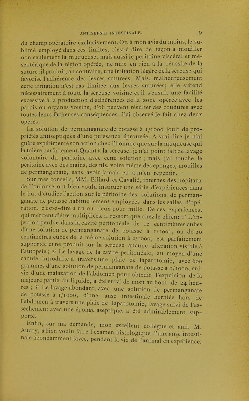 du champ opératoire exclusivement. Or, à mon avis du moins, le su- blimé employé dans ces limites, c'est-à-dire de façon à mouiller non seulement la muqueuse, mais aussi le péritoine viscéral et mé- sentérique de la région opérée, ne nuit en rien à la réussite de la suture: il produit, au contraire, une irritation légère delà séreuse qui favorise l'adhérence des lèvres suturéés. Mais, malheureusement cette irritation n'est pas limitée aux lèvres suturées; elle s'étend nécessairement à toute la séreuse voisine et il s'ensuit une facilité excessive à la production d'adhérences de la zone opérée avec les parois ou organes voisins, d'où peuvent résulter des coudures avec toutes leurs fâcheuses conséquences. J'ai observé le fait chez deux opérés. La solution de permanganate de potasse à 1/1000 jouit de pro- priétés antiseptiques d'une puissance éprouvée. A vrai dire je n'ai guère expérimenté son action chez l'homme que sur la muqueuse qui la tolère parfaitement.Quant à la séreuse, je n'ai point fait de lavage volontaire du péritoine avec cette solution ; mais j'ai touché le péritoine avec des mains, des fils, voire même des éponges, mouillés de permanganate, sans avoir jamais eu à m'en repentir. Sur mes conseils, MM. Billard et Cavalié, internes des hôpitaux de Toulouse, ont bien voulu instituer une série d'expériences dans le but d'étudier l'action sur le péritoine des solutions de perman- ganate de potasse habituellement employées dans les salles d'opé- ration, c'est-à-dire à un ou deux pour mille. De ces expériences, qui méritent d'être multipliées, il ressort que chez le chien: i° L'in- jection perdue dans la cavité péritonéale de i5 centimètres cubes d'une solution de permanganate de potasse à i/iooo, ou de 20 centimètres cubes de la même solution à 2/1000, est parfaitement supportée et ne produit sur la séreuse aucune altération visible à l'autopsie; 20 Le lavage de la cavité péritonéale, au moyen d'une canule introduite à travers une plaie de laparotomie, avec 600 grammes d'une solution de permanganate de potasse à 1/1000, sui- vie d'une malaxation de l'abdomen pour obtenir l'expulsion de la majeure partie du liquide, a été suivi de mort au bout de 24 heu- res ; 3° Le lavage abondant, avec une solution de permanganate de potasse à 1/1000, d'une anse intestinale herniée hors de l'abdomen à travers une plaie de laparotomie, lavage suivi de l'as- sèchement avec une éponge aseptique, a été admirablement sup- porté. r Enfin, sur ma demande, mon excellent collègue et ami M Audry a bien voulu faire l'examen histologique d'une anse intesti- nale abondamment lavée, pendant la vie de l'animal en expérience