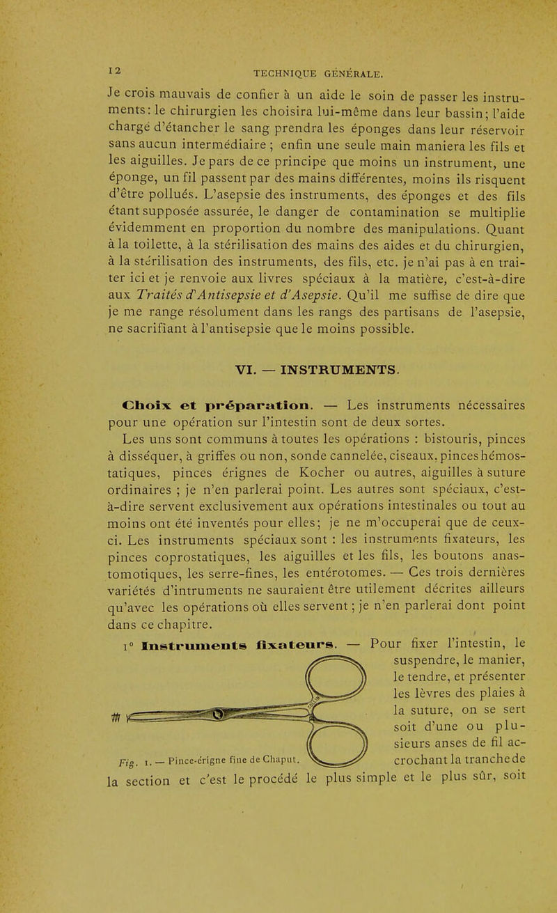 Je crois mauvais de confier à un aide le soin de passer les instru- ments: le chirurgien les choisira lui-même dans leur bassin; l'aide chargé d'étancher le sang prendra les éponges dans leur réservoir sans aucun intermédiaire ; enfin une seule main maniera les fils et les aiguilles. Je pars de ce principe que moins un instrument, une éponge, un fil passent par des mains différentes, moins ils risquent d'être pollués. L'asepsie des instruments, des éponges et des fils étant supposée assurée, le danger de contamination se multiplie évidemment en proportion du nombre des manipulations. Quant à la toilette, à la stérilisation des mains des aides et du chirurgien, à la stérilisation des instruments, des fils, etc. je n'ai pas à en trai- ter ici et je renvoie aux livres spéciaux à la matière, c'est-à-dire aux Traités d'Antisepsie et d'Asepsie. Qu'il me suffise de dire que je me range résolument dans les rangs des partisans de l'asepsie, ne sacrifiant à l'antisepsie que le moins possible. VI. — INSTRUMENTS. Choix et préparation. — Les instruments nécessaires pour une opération sur l'intestin sont de deux sortes. Les uns sont communs à toutes les opérations : bistouris, pinces à disséquer, à griffes ou non, sonde cannelée, ciseaux, pinces hémos- tatiques, pinces érignes de Kocher ou autres, aiguilles à suture ordinaires ; je n'en parlerai point. Les autres sont spéciaux, c'est- à-dire servent exclusivement aux opérations intestinales ou tout au moins ont été inventés pour elles; je ne m'occuperai que de ceux- ci. Les instruments spéciaux sont : les instruments fixateurs, les pinces coprostatiques, les aiguilles et les fils, les boutons anas- tomotiques, les serre-fines, les entérotomes. — Ces trois dernières variétés d'intruments ne sauraient être utilement décrites ailleurs qu'avec les opérations où elles servent ; je n'en parlerai dont point dans ce chapitre. i° Instruments fixateurs. — Pour fixer l'intestin, le suspendre, le manier, le tendre, et présenter les lèvres des plaies à la suture, on se sert soit d'une ou plu- sieurs anses de fil ac- Fig_ i. _ pince-érigne fine deChaput. '%Ss=e^ crochant la tranche de la section et c'est le procédé le plus simple et le plus sûr, soit