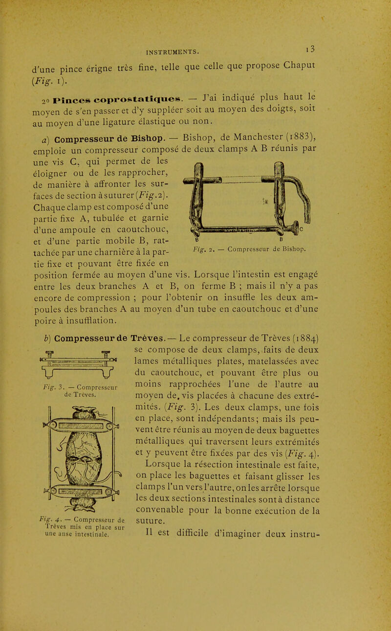 Fig. 2. — Compresseur de Bishop. d'une pince érigne très fine, telle que celle que propose Chaput {Fig. i). 2o Pinces coprostatiques. — J'ai indiqué plus haut le moyen de s'en passer et d'y suppléer soit au moyen des doigts, soit au moyen d'une ligature élastique ou non. à) Compresseur de Bishop. — Bishop, de Manchester (i883), emploie un compresseur composé de deux clamps A B réunis par une vis C, qui permet de les éloigner ou de les rapprocher, de manière à affronter les sur- faces de section à suturer [Fig.2). Chaque clamp est composé d'une partie fixe A, tubulée et garnie d'une ampoule en caoutchouc, et d'une partie mobile B, rat- tachée par une charnière à la par- tie fixe et pouvant être fixée en position fermée au moyen d'une vis. Lorsque l'intestin est engagé entre les deux branches A et B, on ferme B ; mais il n'y a pas encore de compression ; pour l'obtenir on insuffle les deux am- poules des branches A au moyen d'un tube en caoutchouc et d'une poire à insufflation. b) Compresseur de Trêves.— Le compresseur de Trêves (1884) se compose de deux clamps, faits de deux lames métalliques plates, matelassées avec du caoutchouc, et pouvant être plus ou moins rapprochées l'une de l'autre au moyen de, vis placées à chacune des extré- mités. {Fig. 3). Les deux clamps, une fois en place, sont indépendants; mais ils peu- vent être réunis au moyen de deux baguettes métalliques qui traversent leurs extrémités et y peuvent être fixées par des vis {Fig. 4). Lorsque la résection intestinale est faite, on place les baguettes et faisant glisser les clamps l'un vers l'autre, onles arrête lorsque les deux sections intestinales sontà distance convenable pour la bonne exécution de la Fig, 4. — Compresseur de SUtUTC Trêves mis en place sur T, une anse intestinale. 11 est difficile d imaginer deux instru- V Fig. 3. — Compresseur de Trêves.