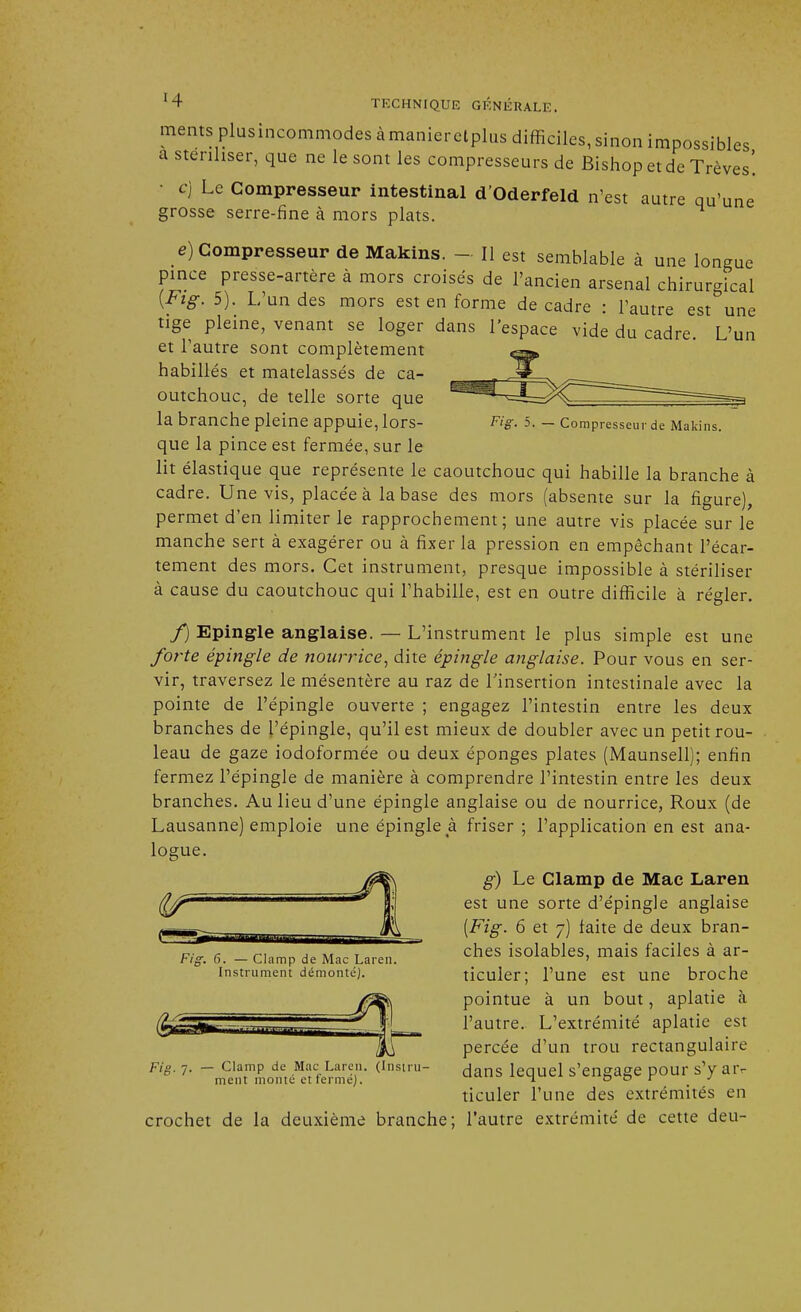 ments plusincommodes à manieretplus difficiles, sinon impossibles a stériliser, que ne le sont les compresseurs de Bishop et de Trêves! c) Le Compresseur intestinal d'Oderfeld n'est autre qu'une grosse serre-fine à mors plats. e) Compresseur de Makins. - Il est semblable à une longue pince presse-artère à mors croisés de l'ancien arsenal chirurgical {*ig. 5). L'un des mors est en forme décadré : l'autre est une tige pleine, venant se loger dans l'espace vide du cadre. L'un et l'autre sont complètement habillés et matelassés de ca- outchouc, de telle sorte que la branche pleine appuie, lors- Fig. 5. - Compresseur de Makins. que la pince est fermée, sur le lit élastique que représente le caoutchouc qui habille la branche à cadre. Une vis, placée à la base des mors (absente sur la figure), permet d'en limiter le rapprochement; une autre vis placée sur le manche sert à exagérer ou à fixer la pression en empêchant l'écar- tement des mors. Cet instrument, presque impossible à stériliser à cause du caoutchouc qui l'habille, est en outre difficile à régler. f) Epingle anglaise. — L'instrument le plus simple est une forte épingle de nourrice, dite épingle anglaise. Pour vous en ser- vir, traversez le mésentère au raz de l'insertion intestinale avec la pointe de l'épingle ouverte ; engagez l'intestin entre les deux branches de l'épingle, qu'il est mieux de doubler avec un petit rou- leau de gaze iodoformée ou deux éponges plates (Maunsell); enfin fermez l'épingle de manière à comprendre l'intestin entre les deux branches. Au lieu d'une épingle anglaise ou de nourrice, Roux (de Lausanne) emploie une épingle à friser; l'application en est ana- logue. /^n g) Le Clamp de Mac Laren (Ijf ' H; est une sorte d'épingle anglaise {Fig. 6 et 7) faite de deux bran- Fig. 6. - clamp de Mac Laren. ches isolables, mais faciles à ar- instrument démonté). ticuler; l'une est une broche pointue à un bout, aplatie à rfj£=r-r 111 1 t l'autre. L'extrémité aplatie est Tu percée d'un trou rectangulaire Fig. 7. - ciamp de Mac La.cn. (instru- ^ans lequel s'engage pour s'y ar- ment monte et terme). x-^w w & n r j ticuler l'une des extrémités en crochet de la deuxième branche; l'autre extrémité de cette deu-