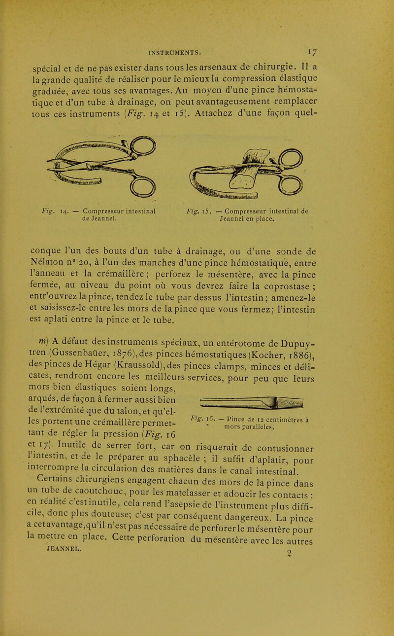 spécial et de ne pas exister dans tous les arsenaux de chirurgie. Il a la grande qualité de réaliser pour le mieux la compression élastique graduée, avec tous ses avantages. Au moyen d'une pince hémosta- tique et d'un tube à drainage, on peut avantageusement remplacer tous ces instruments [Fig. 14 et i5). Attachez d'une façon quel- de Jeanne!. Jeannel en place. conque l'un des bouts d'un tube à drainage, ou d'une sonde de Nélaton n° 20, à l'un des manches d'une pince hémostatique, entre l'anneau et la crémaillère ; perforez le mésentère, avec la pince fermée, au niveau du point où vous devrez faire la coprostase ; entr'ouvrez la pince, tendez le tube pardessus l'intestin; amenez-le et saisissez-le entre les mors de la pince que vous fermez; l'intestin est aplati entre la pince et le tube. m) A défaut des instruments spéciaux, un entérotome de Dupuy- tren (Gussenbauer, 1876),des pinces hémostatiques (Kocher, 1886), des pinces de Hégar (Kraussold), des pinces clamps, minces et déli- cates, rendront encore les meilleurs services, pour peu que leurs mors bien élastiques soient longs, arqués, de façon à fermer aussi bien =^||pg-- de l'extrémité que du talon, et qu'el- ' ^ les portent une crémaillère permet- F^ l6, '^Z^nî^™*™ * tant de régler la pression [Fig. 16 et 17). Inutile de serrer fort, car on risquerait de contusionner l'intestin, et de le préparer au sphacèle ; il suffit d'aplatir, pour interrompre la circulation des matières dans le canal intestinal. Certains chirurgiens engagent chacun des mors de la pince dans un tube de caoutchouc, pour les matelasser et adoucir les contacts • en réalité c'est inutile, cela rend l'asepsie de l'instrument plus diffi- cile, donc plus douteuse; c'est par conséquent dangereux. La pince a cetavantage,qu'il.n'est pas nécessaire de perforerle mésentère pour la mettre en place. Cette perforation du mésentère avec les autres JEANNEL. 9