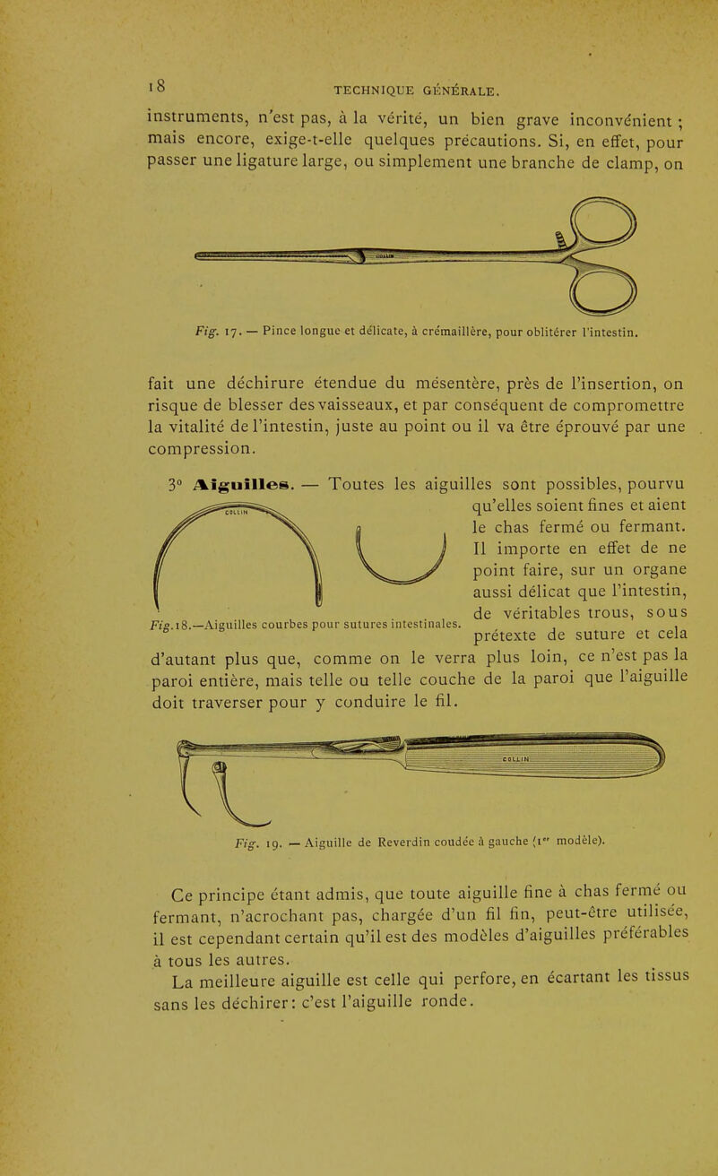 instruments, n'est pas, à la vérité, un bien grave inconvénient ; mais encore, exige-t-elle quelques précautions. Si, en effet, pour passer une ligature large, ou simplement une branche de clamp, on Fig. 17. — Pince longue et délicate, à crémaillère, pour oblitérer l'intestin. fait une déchirure étendue du mésentère, près de l'insertion, on risque de blesser des vaisseaux, et par conséquent de compromettre la vitalité de l'intestin, juste au point ou il va être éprouvé par une compression. 3° Aiguilles. — Toutes les aiguilles sont possibles, pourvu qu'elles soient fines et aient le chas fermé ou fermant. Il importe en effet de ne point faire, sur un organe aussi délicat que l'intestin, de véritables trous, sous prétexte de suture et cela d'autant plus que, comme on le verra plus loin, ce n'est pas la paroi entière, mais telle ou telle couche de la paroi que l'aiguille doit traverser pour y conduire le fil. Fig. 18. —Aiguilles courbes pour sutures intestinales. Fig. 19. — Aiguille de Reverdin coudée à gauche (1 modèle). Ce principe étant admis, que toute aiguille fine à chas fermé ou fermant, n'acrochant pas, chargée d'un fil fin, peut-être utilisée, il est cependant certain qu'il est des modèles d'aiguilles préférables à tous les autres. La meilleure aiguille est celle qui perfore, en écartant les tissus sans les déchirer: c'est l'aiguille ronde.