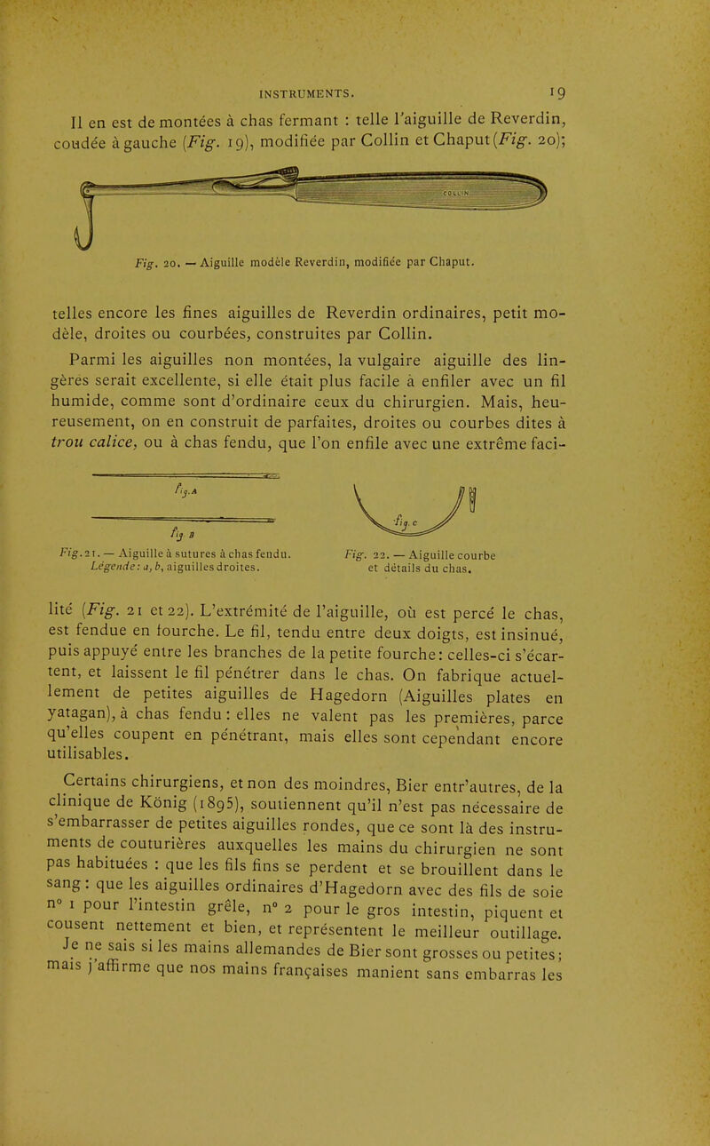 Il en est démontées à chas fermant : telle l'aiguille de Reverdin, coudée à gauche (Fig. 19), modifiée par Collin et Chaput (Fig. 20); Fig. 20. — Aiguille modèle Reverdin, modifiée par Chaput. telles encore les fines aiguilles de Reverdin ordinaires, petit mo- dèle, droites ou courbées, construites par Collin. Parmi les aiguilles non montées, la vulgaire aiguille des lin- gères serait excellente, si elle était plus facile à enfiler avec un fil humide, comme sont d'ordinaire ceux du chirurgien. Mais, heu- reusement, on en construit de parfaites, droites ou courbes dites à trou calice, ou à chas fendu, que l'on enfile avec une extrême faci- fij B Fig.ix. — Aiguille à sutures à chas fendu Légende: a, b, aiguilles droites. Fig. 22. — Aiguille courbe et détails du chas. lité [Fig. 21 et 22). L'extrémité de l'aiguille, où est percé le chas, est fendue en fourche. Le fil, tendu entre deux doigts, est insinué, puis appuyé entre les branches de la petite fourche: celles-ci s'écar- tent, et laissent le fil pénétrer dans le chas. On fabrique actuel- lement de petites aiguilles de Hagedorn (Aiguilles plates en yatagan), à chas fendu : elles ne valent pas les premières, parce qu'elles coupent en pénétrant, mais elles sont cependant encore utilisables. Certains chirurgiens, et non des moindres, Bier entr'autres, de la clinique de Kônig (i895), soutiennent qu'il n'est pas nécessaire de s'embarrasser de petites aiguilles rondes, que ce sont là des instru- ments de couturières auxquelles les mains du chirurgien ne sont pas habituées : que les fils fins se perdent et se brouillent dans le sang: que les aiguilles ordinaires d'Hagedorn avec des fils de soie n° 1 pour l'intestin grêle, n° 2 pour le gros intestin, piquent et cousent nettement et bien, et représentent le meilleur outillage. Je ne sais si les mains allemandes de Bier sont grosses ou petites; mais j'affirme que nos mains françaises manient sans embarras les