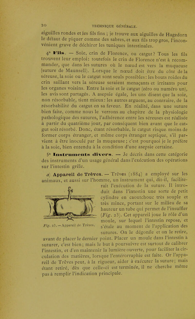 aiguilles rondes et les fils fins ; je trouve aux aiguilles de Hagedorn le défaut de piquer comme des sabres, et aux fils trop gros, l'incon- vénient grave de déchirer les tuniques intestinales. 4° Fils. — Soie, crin de Florence, ou catgut? Tous les fils trouvent leur emploi: toutefois le crin de Florence n'est à recom- mander, que dans les sutures où le nœud est vers la muqueuse (suture de Maunsell). Lorsque le nœud doit être du côté delà séreuse, la soie ou le catgut sont seuls possibles : les bouts roides du crin saillant vers la séreuse seraient menaçants et irritants pour les organes voisins. Entre la soie et le catgut (zéro ou numéro un), les avis sont partagés. A asepsie égale, les uns disent que la soie, non résorbable, tient mieux: les autres arguent, au contraire, de la résorbabilité du catgut en sa faveur. En réalité, dans une suture bien faite, comme nous le verrons au chapitre de la physiologie pathologique des sutures, l'adhérence entre les séreuses est réalisée à partir du quatrième jour, par conséquent bien avant que le cat- gut soit résorbé. Donc, étant résorbable, le catgut risque moins de former corps étranger, et même corps étranger septique, s'il par- vient à être inoculé par la muqueuse ; c'est pourquoi je le préfère à la soie, bien entendu à la condition d'une asepsie certaine. 5° Instruments divers. — Je décris dans cette catégorie des instruments d'un usage général dans l'exécution des opérations sur l'intestin grêle. a) Appareil de Trêves. — Trêves (1884) a employé sur les animaux, et aussi sur l'homme, un instrument qui, dit-il, facilite- rait l'exécution de la suture. Il intro- duit dans l'intestin une sorte de petit cylindre en caoutchouc très souple et très mince, portant sur le milieu de sa hauteur un tube qui permet de l'insuffler (Fig. 2 3). Cet appareil joue le rôle d'un moule, sur lequel l'intestin repose, et Ftg. ?3.-Appareil de Trêves. s'étaie au moment de l'application des sutures. On le dégonfle et on le retire, avant de placer le dernier point. Placer un moule dans l'intestin à suturer, c'est bien; mais le but à poursuivre est surtout de calibrer l'intestin, et d'en maintenir la lumière ouverte, pour faciliter la cir- culation des matières, lorsque l'entérorraphie est faite. Or l'appa- reil de Trêves peut, à la rigueur, aider à exécuter la suture; mais étant retiré, dès que celle-ci est terminée, il ne cherche même pas à remplir l'indication principale.