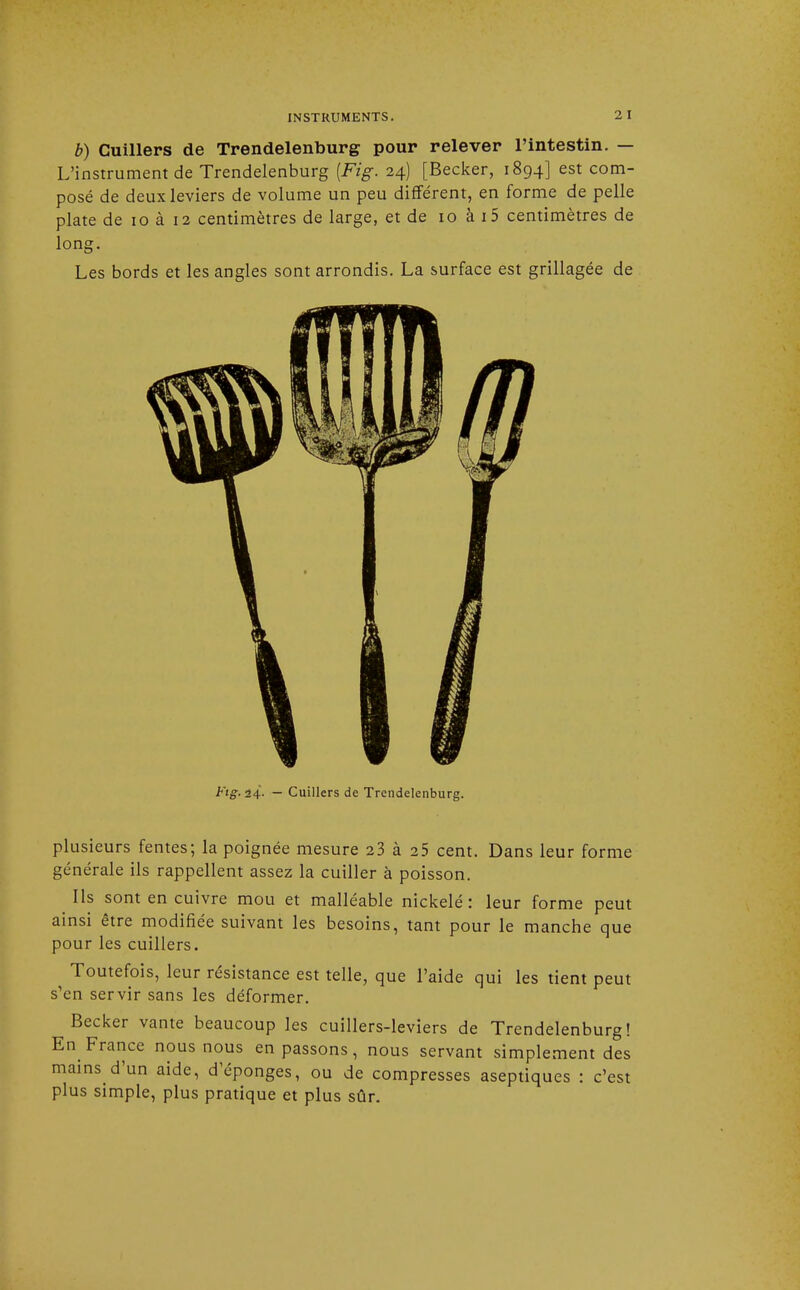 b) Cuillers de Trendelenburg pour relever l'intestin. — L'instrument de Trendelenburg [Fig. 24) [Becker, 1894] est com- posé de deux leviers de volume un peu différent, en forme de pelle plate de 10 à 12 centimètres de large, et de 10 à i5 centimètres de long. Les bords et les angles sont arrondis. La surface est grillagée de Fig. 24. — Cuillers de Trendelenburg. plusieurs fentes; la poignée mesure 23 à 25 cent. Dans leur forme générale ils rappellent assez la cuiller à poisson. ^ Ils sont en cuivre mou et malléable nickelé : leur forme peut ainsi être modifiée suivant les besoins, tant pour le manche que pour les cuillers. Toutefois, leur résistance est telle, que l'aide qui les tient peut s'en servir sans les déformer. Becker vante beaucoup les cuillers-leviers de Trendelenburg! En France nous nous en passons, nous servant simplement des mains d'un aide, d'épongés, ou de compresses aseptiques : c'est plus simple, plus pratique et plus sûr.