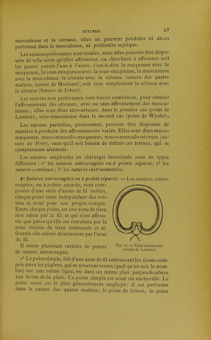 musculeuse et la séreuse, elles ne peuvent produire ni abcès pariétaux dans la musculeuse, ni péritonite septique. Les suturesperforantes sont totales, mais elles peuvent être dispo- sées de telle sorte qu'elles affrontent, ou cherchent à affronter, soit les quatre parois l'une à l'autre, c'est-à-dire la muqueuse avec la muqueuse, la sous-muqueuse avec la sous-muqueuse, la musculeuse avec la musculeuse, la séreuse avec la séreuse (suture des quatre maîtres, suture de Morisani), soit tout simplement la séreuse avec la séreuse (Suture de Jobert). Les sutures non perforantes sont toutes combinées, pour obtenir l'affrontement des séreuses, avec ou sans affrontement des muscu- leuses ; elles sont dites séro-séreuse, dans le premier cas (point de Lembert), séro-musculeuse dans le second cas (point de Wysler). Les sutures partielles, pénétrantes, peuvent être disposées de manière à produire des affrontements variés. Elles sont dites muco- muqueuse, muco-musculo-muqueuse, muco-musculo-séreuse (su- ture de Frey), sans qu'il soit besoin de définir ces termes, qui se comprennent aisément. Les sutures employées en chirurgie intestinale sont de types différents : i° les sutures entrecoupées ou à points séparés; 2° les sutures continues ; 3° les sutures instrumentales. 1° Sutures entrecoupées ou à points séparés. — Les sutures entre- coupées, ou à points séparés, sont com- posées d'une série d'anses de fil isolées, chaque point étant indépendant des voi- sins et noué pour son propre compte. Entre chaque point, est une zone de tissu non saisie par le fil, et qui n'est affron- tée que parce qu'elle est entraînée par la zone voisine de tissu embrassée et af- frontée elle-même directement par l'anse du fil. Il existe plusieurs variétés de points ^ff. »5. — Point entrecoupé j r simple de Lembert. de suture entrecoupée. i° Le point simple, fait d'une anse de fil embrassantles tissus com- pris entre les piqûres, qui se trouvent toutes (quel qu'en soit le nom- bre) sur une même ligne, ou dans un même plan perpendiculaire aux lèvres de la plaie. Ce point simple est noué ou enchevillé. Le point noué est le plus généralement employé: il est perforant dans la suture des quatre maîtres, le point de Jobert, le point