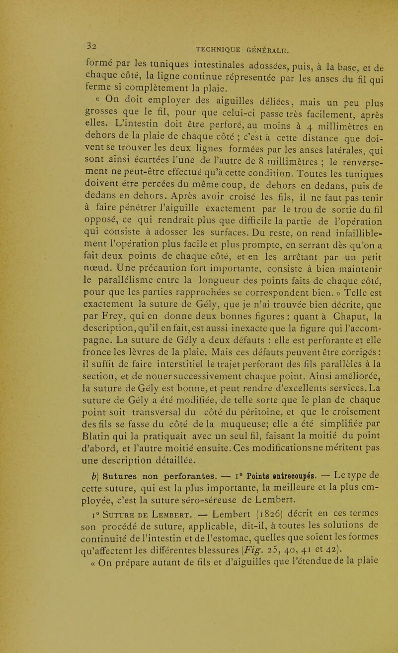 formé par les tuniques intestinales adossées, puis, à la base, et de chaque côté, la ligne continue répresentée par les anses du fil qui ferme si complètement la plaie. « On doit employer des aiguilles déliées, mais un peu plus grosses que le fil, pour que celui-ci passe très facilement, après elles. L'intestin doit être perforé, au moins à 4 millimètres en dehors de la plaie de chaque côté ; c'est à cette distance que doi- vent se trouver les deux lignes formées par les anses latérales, qui sont ainsi écartées l'une de l'autre de 8 millimètres ; le renverse- ment ne peut-être effectué qu'à cette condition. Toutes les tuniques doivent être percées du même coup, de dehors en dedans, puis de dedans en dehors. Après avoir croisé les fils, il ne faut pas tenir à faire pénétrer l'aiguille exactement par le trou de sortie du fil opposé, ce qui rendrait plus que difficile la partie de l'opération qui consiste à adosser les surfaces. Du reste, on rend infaillible- ment l'opération plus facile et plus prompte, en serrant dès qu'on a fait deux points de chaque côté, et en les arrêtant par un petit nœud. Une précaution fort importante, consiste à bien maintenir le parallélisme entre la longueur des points faits de chaque côté, pour que les parties rapprochées se correspondent bien. » Telle est exactement la suture de Gély, que je n'ai trouvée bien décrite, que par Frey, qui en donne deux bonnes figures : quant à Chaput, la description, qu'il en fait, est aussi inexacte que la figure qui l'accom- pagne. La suture de Gély a deux défauts : elle est perforante et elle fronce les lèvres de la plaie. Mais ces défauts peuvent être corrigés : il suffit de faire interstitiel le trajet perforant des fils parallèles à la section, et de nouer successivement chaque point. Ainsi améliorée, la suture de Gély est bonne, et peut rendre d'excellents services. La suture de Gély a été modifiée, de telle sorte que le plan de chaque point soit transversal du côté du péritoine, et que le croisement des fils se fasse du côté de la muqueuse; elle a été simplifiée par Blatin qui la pratiquait avec un seul fil, faisant la moitié du point d'abord, et l'autre moitié ensuite. Ces modifications ne méritent pas une description détaillée. b) Sutures non perforantes. — i° Points entrecoupés. — Le type de cette suture, qui est la plus importante, la meilleure et la plus em- ployée, c'est la suture séro-séreuse de Lembert. i° Suture de Lembert. — Lembert (1826) décrit en ces termes son procédé de suture, applicable, dit-il, à toutes les solutions de continuité de l'intestin et de l'estomac, quelles que soient les formes qu'affectent les différentes blessures [Fig. 2 5, 40, 41 et 42). « On prépare autant de fils et d'aiguilles que l'étendue de la plaie