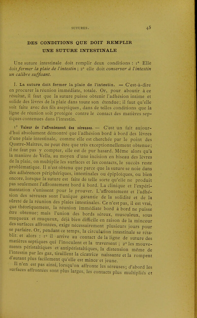 DES CONDITIONS QUE DOIT REMPLIR UNE SUTURE INTESTINALE Une suture intestinale doit remplir deux conditions: i° Elle doit fermer la plaie de V intestin ; 20 elle doit conserver à V intestin un calibre suffisant. I. La suture doit fermer la plaie de l'intestin. — C'est-à-dire en procurer la réunion immédiate, totale. Or, pour aboutir à ce résultat, il faut que la suture puisse obtenir l'adhésion intime et solide des lèvres de la plaie dans toute son étendue; il faut qu'elle soit faite avec des fils aseptiques, dans de telles conditions que la ligne de réunion soit protégée contre le contact des matières sep- tiques contenues dans l'intestin. i° Valeur de l'affrontement des séreuses. — C'est un fait aujour- d'hui absolument démontré que l'adhésion bord à bord des lèvres d'une plaie intestinale, comme elle est cherchée par le point des Quatre-Maîtres, ne peut être que très exceptionnellement obtenue; il ne faut pas y compter, elle est de pur hasard. Même alors qu'à la manière de Vella, au moyen d'une incision en biseau des lèvres de la plaie, on multiplie les surfaces et les contacts, le succès reste problématique. Il n'est obtenu que parce que la suture se noie dans des adhérences périphériques, intestinales ou épiploïques, ou bien encore, lorsque la suture est faite de telle sorte qu'elle ne produit pas seulement l'affrontement bord à bord. La clinique et l'expéri- mentation s'unissent pour le prouver. L'affrontement et l'adhé- sion des séreuses sont l'unique garantie de la solidité et de la sûreté de la réunion des plaies intestinales. Ce n'est pas, il est vrai, que théoriquement, la réunion immédiate bord à bord ne puisse être obtenue; mais l'union des bords séreux, musculeux, sous muqueux et muqueux, déjà bien difficile en raison de la minceur des surfaces affrontées, exige nécessairement plusieurs jours pour se parfaire. Or, pendant ce temps, la circulation intestinale se réta- blit, et alors : 1° il arrive au contact de la ligne de suture des matières septiques qui l'inoculent et la traversent ; 2° les mouve- ments pénstaltiques et antipéristaltiques, la distension même de 1 intestin par les gaz, tiraillent la cicatrice naissante et la rompent d autant plus facilement qu'elle est mince et jeune. Il n'en est pas ainsi, lorsqu'on affronte les séreuses; d'abord les surfaces affrontées sont plus larges, les contacts plus multipliés et