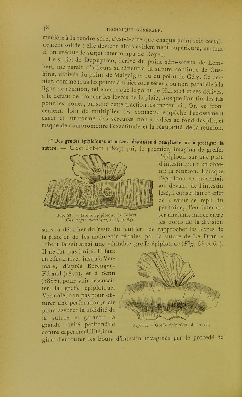 manière à la rendre sûre, c'est-à-dire que chaque point soit certai- nement solide ; elle devient alors évidemment supérieure, surtout si on exécute le surjet interrompu de Doyen. Le surjet de Dupuytren, dérivé du point séro-séreux de Lem- bert, me paraît d'ailleurs supérieur à la suture continue de Gus- hing, dérivée du point de Malgaigne ou du point de Gély. Ce der- nier, comme tous les points à trajet sous séreux ou non, parallèle à la ligne de réunion, tel encore que le point de Hallsted et ses dérivés, a le défaut de froncer les lèvres de la plaie, lorsque l'on tire les fils pour les nouer, puisque cette traction les raccourcit. Or, ce fron- cement, loin de multiplier les contacts, empêche l'adossement exact et uniforme des séreuses non accolées au fond des plis, et risque de compromettre l'exactitude et la régularité de la réunion. 4° Des greffes épiploïques ou autres destinées à remplaoer ou à protéger la suture. — C'est Jobert (1829) qui, le premier, imagina de greffer l'épiploon sur une plaie d'intestin,pour en obte- nir la réunion. Lorsque l'épiploon se présentait au devant de l'intestin lésé, il conseillait en effet de « saisir ce repli du péritoine, d'en interpo- ser unelame mince entre les bords de la division sans la détacher du 'reste du feuillet; de rapprocher les lèvres de la plaie et de les maintenir réunies par la suture de Le Dran. » Jobert faisait ainsi une véritable greffe épiploïque [Fig. 63 et 64). Il ne fut pas imité. Il faut en effet arriver jusqu'à Ver- male, d'après Bérenger- Féraud (1870), et à Senn (1887), pour voir ressusci- ter la greffe épiploïque. Vermale, non pas pour ob- turer une perforation, niais pour assurer la solidité de la suture et garantir la grande cavité péritonéale contre saperméabilité,ima- gina d'entourer les bouts d'intestin invaginés par le procédé de Fig. 63. — Greffe épiploïque de Jobert. (Chirurgie plastique, t. II, p. 84). iniHi Fig. 64. — Greffe épiploïque de Jobert.