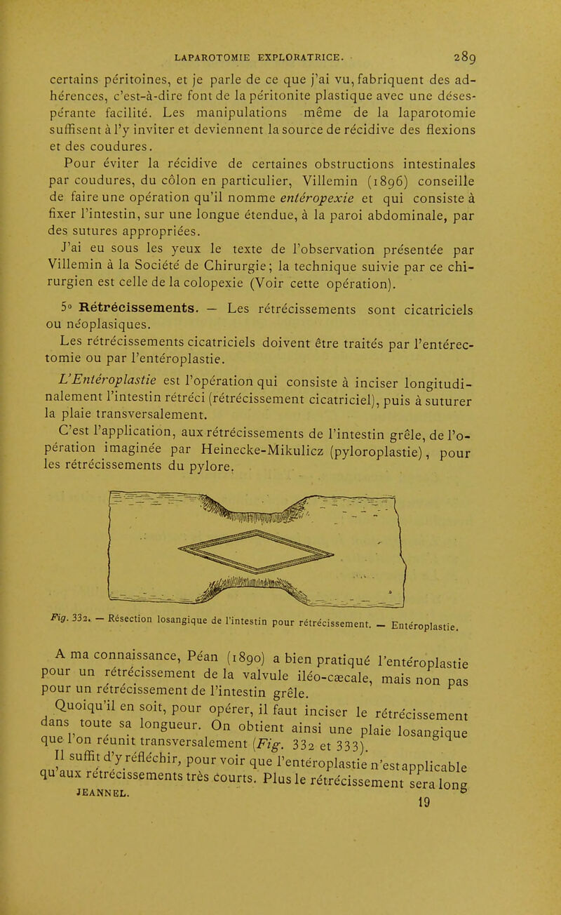 certains péritoines, et je parle de ce que j'ai vu, fabriquent des ad- hérences, c'est-à-dire font de la péritonite plastique avec une déses- pérante facilité. Les manipulations même de la laparotomie suffisent à l'y inviter et deviennent la source de récidive des flexions et des coudures. Pour éviter la récidive de certaines obstructions intestinales par coudures, du côlon en particulier, Villemin (1896) conseille de faire une opération qu'il nomme entéropexie et qui consiste à fixer l'intestin, sur une longue étendue, à la paroi abdominale, par des sutures appropriées. J'ai eu sous les yeux le texte de l'observation présentée par Villemin à la Société de Chirurgie; la technique suivie par ce chi- rurgien est celle de la colopexie (Voir cette opération). 5 Rétrécissements. — Les rétrécissements sont cicatriciels ou neoplasiques. Les rétrécissements cicatriciels doivent être traités par l'entérec- tomie ou par l'entéroplastie. L'Entéroplastie est l'opération qui consiste à inciser longitudi- nalement l'intestin rétréci (rétrécissement cicatriciel), puis à suturer la plaie transversalement. C'est l'application, aux rétrécissements de l'intestin grêle, de l'o- pération imaginée par Heinecke-Mikulicz (pyloroplastie), pour les rétrécissements du pylore. Fig. 332. - Résection losangique de l'intestin pour rétrécissement. - Entéroplastie. A ma connaissance, Péan (1890) a bien pratiqué l'entéroplastie pour un rétrécissement de la valvule iléo-cœcale, mais non pas pour un rétrécissement de l'intestin grêle. Quoiqu'il en soit, pour opérer, il faut inciser le rétrécissement dans toute sa longueur. On obtient ainsi une plaie losangique que 1 on réunit transversalement (Fig. 332 et 333) Il suffit d'y réfléchir, pourvoir que l'entéroplastie n'estapplicable qu aux rétrécissements très courts. Plus le rétrécissement Lra W JEANNEL. & 19