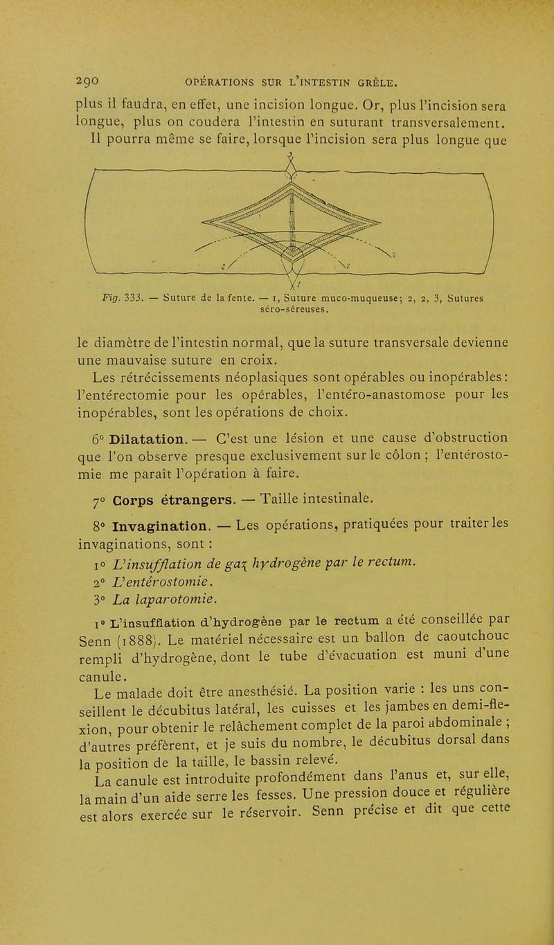 plus il faudra, en effet, une incision longue. Or, plus l'incision sera longue, plus on coudera l'intestin en suturant transversalement. Il pourra même se faire, lorsque l'incision sera plus longue que Fig. 333. — Suture de la fente. — i, Suture muco-muqueuse; 2, 2, 3, Sutures séro-séreuses. le diamètre de l'intestin normal, que la suture transversale devienne une mauvaise suture en croix. Les rétrécissements néoplasiques sont opérables ou inopérables: l'entérectomie pour les opérables, l'entéro-anastomose pour les inopérables, sont les opérations de choix. 6° Dilatation. — C'est une lésion et une cause d'obstruction que l'on observe presque exclusivement sur le côlon; l'entérosto- mie me paraît l'opération à faire. 70 Corps étrangers. — Taille intestinale. 8° Invagination. — Les opérations, pratiquées pour traiter les invaginations, sont : i° Vinsufflation de ga\ hydrogène par le rectum. 20 Ventérostomie. 3° La laparotomie. 1° L'insufflation d'hydrogène par le rectum a été conseillée par Senn (1888). Le matériel nécessaire est un ballon de caoutchouc rempli d'hydrogène, dont le tube d'évacuation est muni d'une canule. Le malade doit être anesthésié. La position varie : les uns con- seillent le décubitus latéral, les cuisses et les jambes en demi-fle- xion, pour obtenir le relâchement complet de la paroi abdominale ; d'autres préfèrent, et je suis du nombre, le décubitus dorsal dans la position de la taille, le bassin relevé. La canule est introduite profondément dans l'anus et, sur elle, la main d'un aide serre les fesses. Une pression douce et régulière est alors exercée sur le réservoir. Senn précise et dit que cette