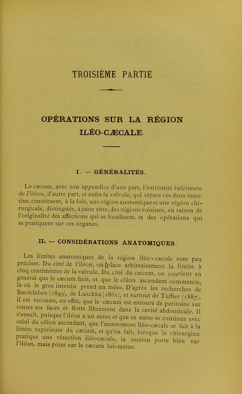 TROISIÈME PARTIE OPÉRATIONS SUR LA RÉGION ILÉO-CJECALE. I. — GENERALITES. Le caecum, avec son appendice d'une part, l'extrémité inférieure de l'iléon, d'autre part, et enfin la valvule, qui sépare ces deux intes- tins, constituent, à la fois, une région anatomique et une région chi- rurgicale, distinguée, à juste titre, des régions voisines, en raison de l'originalité des affections qui se localisent, et des opérations qui se pratiquent sur ces organes. II. — CONSIDÉRATIONS ANATOMIQUES. Les limites anatomiques de la région iléo-caecale sont peu précises. Du côté de l'iléon, on (place arbitrairement la limite à cinq centimètres de la valvule. Du côté du caecum, on convient en gênerai que le caecum finit, et que le côlon ascendant commence la ou le gros intestin prend un méso. D'après les recherches dé Bardeleben (1849), de Luschka (1861), et surtout de Tuffier (1887) il est reconnu, en effet, que le caecum est entouré de péritoine sur toutes ses faces et flotte librement dans la cavité abdominale II s ensuit, puisque l'iléon a un méso et que ce méso se continue avec celui du colon ascendant, que l'anastomose iléo-caecale se fait à la limite supérieure du caecum, et qu'en fait, lorsque le chirurgien pratique une résection iléo-caecale, la section porte bien sur 1 iléon, mais point sur le caecum lui-même.
