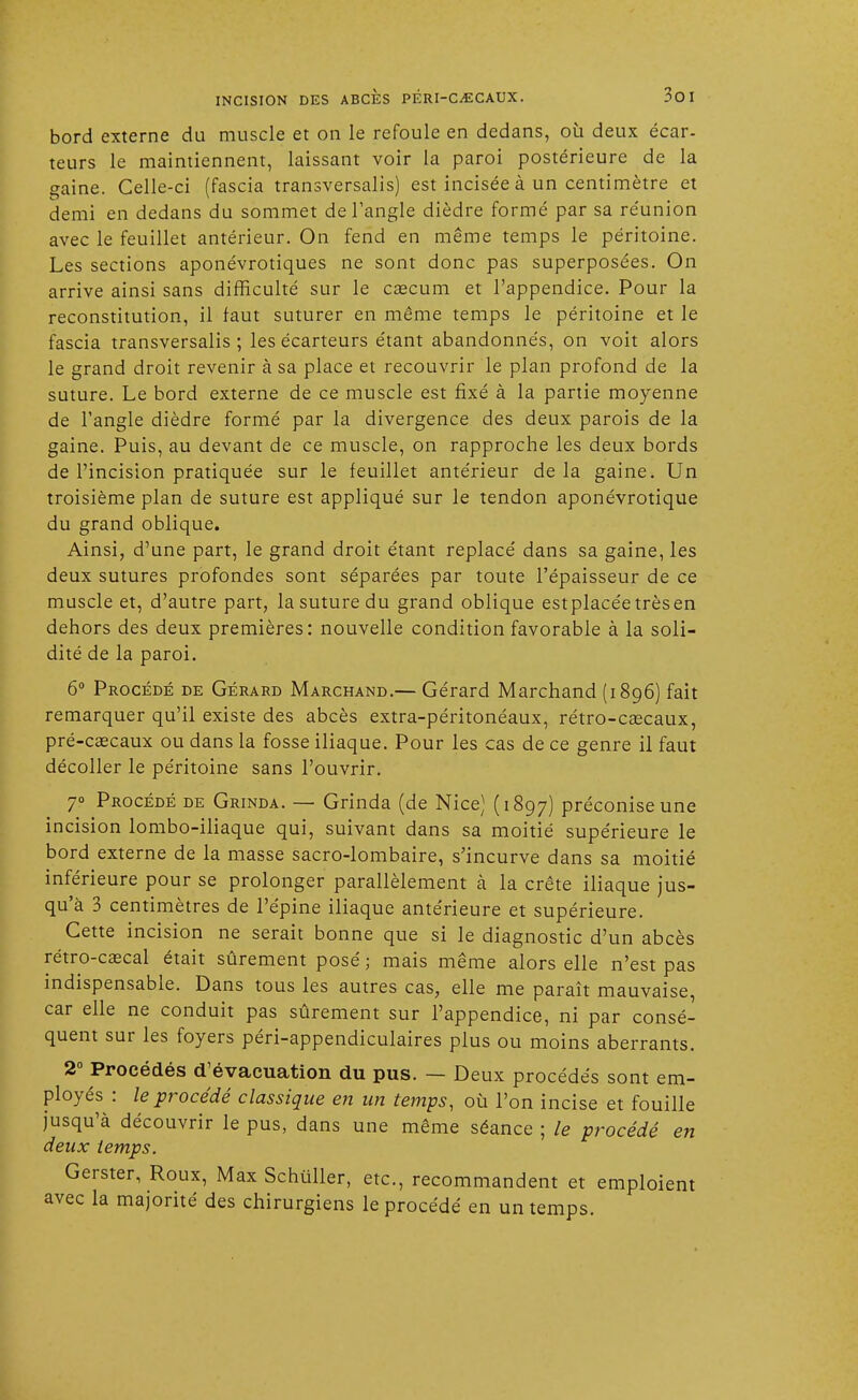 bord externe du muscle et on le refoule en dedans, où deux écar- teurs le maintiennent, laissant voir la paroi postérieure de la gaine. Celle-ci (fascia transversalis) est incisée à un centimètre et demi en dedans du sommet de l'angle dièdre formé par sa réunion avec le feuillet antérieur. On fend en même temps le péritoine. Les sections aponévrotiques ne sont donc pas superposées. On arrive ainsi sans difficulté sur le caecum et l'appendice. Pour la reconstitution, il faut suturer en même temps le péritoine et le fascia transversalis ; les écarteurs étant abandonnés, on voit alors le grand droit revenir à sa place et recouvrir le plan profond de la suture. Le bord externe de ce muscle est fixé à la partie moyenne de l'angle dièdre formé par la divergence des deux parois de la gaine. Puis, au devant de ce muscle, on rapproche les deux bords de l'incision pratiquée sur le feuillet antérieur de la gaine. Un troisième plan de suture est appliqué sur le tendon aponévrotique du grand oblique. Ainsi, d'une part, le grand droit étant replacé dans sa gaine, les deux sutures profondes sont séparées par toute l'épaisseur de ce muscle et, d'autre part, la suture du grand oblique estplacéetrèsen dehors des deux premières: nouvelle condition favorable à la soli- dité de la paroi. 6° Procédé de Gérard Marchand.— Gérard Marchand (1896) fait remarquer qu'il existe des abcès extra-péritonéaux, rétro-caecaux, pré-caecaux ou dans la fosse iliaque. Pour les cas de ce genre il faut décoller le péritoine sans l'ouvrir. 7° Procédé de Grinda. — Grinda (de Nice) (1897) préconise une incision lombo-iliaque qui, suivant dans sa moitié supérieure le bord externe de la masse sacro-lombaire, s'incurve dans sa moitié inférieure pour se prolonger parallèlement à la crête iliaque jus- qu'à 3 centimètres de l'épine iliaque antérieure et supérieure. Cette incision ne serait bonne que si le diagnostic d'un abcès rétro-caecal était sûrement posé ; mais même alors elle n'est pas indispensable. Dans tous les autres cas, elle me paraît mauvaise, car elle ne conduit pas sûrement sur l'appendice, ni par consé- quent sur les foyers péri-appendiculaires plus ou moins aberrants. 2° Procédés d'évacuation du pus. — Deux procédés sont em- ployés : le procédé classique en un temps, où l'on incise et fouille jusqu'à découvrir le pus, dans une même séance ; le procédé en deux temps. Gerster, Roux, Max Schuller, etc., recommandent et emploient avec la majorité des chirurgiens le procédé en un temps.