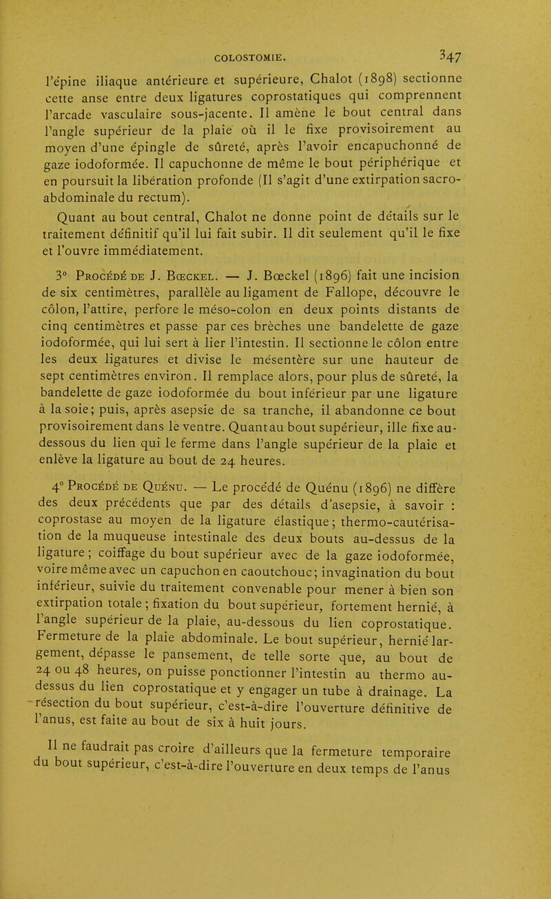 l'épine iliaque antérieure et supérieure, Chalot (1898) sectionne cette anse entre deux ligatures coprostatiques qui comprennent l'arcade vasculaire sous-jacente. Il amène le bout central dans l'angle supérieur de la plaie où il le fixe provisoirement au moyen d'une épingle de sûreté, après l'avoir encapuchonné de gaze iodoformée. Il capuchonne de même le bout périphérique et en poursuit la libération profonde (Il s'agit d'une extirpation sacro- abdominale du rectum). Quant au bout central, Chalot ne donne point de détails sur le traitement définitif qu'il lui fait subir. Il dit seulement qu'il le fixe et l'ouvre immédiatement. 3° Procédé de J. Bœckel. — J. Bceckel (1896) fait une incision de six centimètres, parallèle au ligament de Fallope, découvre le côlon, l'attire, perfore le méso-colon en deux points distants de cinq centimètres et passe par ces brèches une bandelette de gaze iodoformée, qui lui sert à lier l'intestin. Il sectionne le côlon entre les deux ligatures et divise le mésentère sur une hauteur de sept centimètres environ. Il remplace alors, pour plus de sûreté, la bandelette de gaze iodoformée du bout inférieur par une ligature à la soie; puis, après asepsie de sa tranche, il abandonne ce bout provisoirement dans le ventre. Quantau bout supérieur, ille fixe au- dessous du lien qui le ferme dans l'angle supérieur de la plaie et enlève la ligature au bout de 24 heures. 40 Procédé de Quénu. — Le procédé de Quénu (1896) ne diffère des deux précédents que par des détails d'asepsie, à savoir : coprostase au moyen de la ligature élastique ; thermo-cautérisa- tion de la muqueuse intestinale des deux bouts au-dessus de la ligature ; coiffage du bout supérieur avec de la gaze iodoformée, voire même avec un capuchon en caoutchouc; invagination du bout inférieur, suivie du traitement convenable pour mener à bien son extirpation totale ; fixation du bout supérieur, fortement hernié, à l'angle supérieur de la plaie, au-dessous du lien coprostatique. Fermeture de la plaie abdominale. Le bout supérieur, hernié lar- gement, dépasse le pansement, de telle sorte que, au bout de 24 ou 48 heures, on puisse ponctionner l'intestin au thermo au- dessus du lien coprostatique et y engager un tube à drainage. La résection du bout supérieur, c'est-à-dire l'ouverture définitive de l'anus, est faite au bout de six à huit jours. Il ne faudrait pas croire d'ailleurs que la fermeture temporaire du bout supérieur, c'est-à-dire l'ouverture en deux temps de l'anus