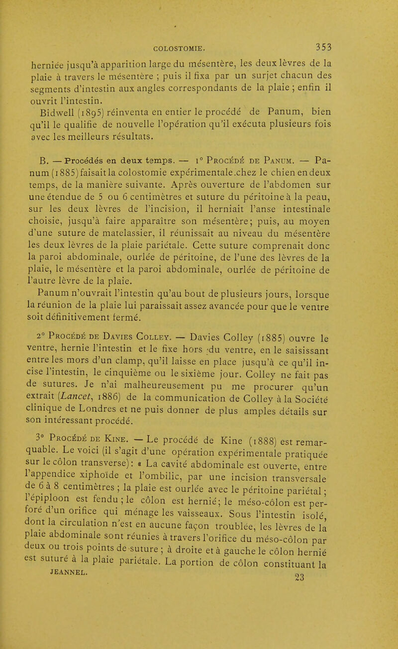 herniée jusqu'à apparition large du me'sentère, les deux lèvres de la plaie à travers le mésentère ; puis il fixa par un surjet chacun des segments d'intestin aux angles correspondants de la plaie ; enfin il ouvrit l'intestin. Bidwell (1893) réinventa en entier le proce'dé de Panum, bien qu'il le qualifie de nouvelle l'opération qu'il exécuta plusieurs fois avec les meilleurs résultats. B. —Procédés en deux temps. — i° Procédé de Panum. — Pa- num (1885) faisait la colostomie expérimentale .chez le chien en deux temps, de la manière suivante. Après ouverture de l'abdomen sur une étendue de 5 ou 6 centimètres et suture du péritoine à la peau, sur les deux lèvres de l'incision, il herniait l'anse intestinale choisie, jusqu'à faire apparaître son mésentère; puis, au moyen d'une suture de matelassier, il réunissait au niveau du mésentère les deux lèvres de la plaie pariétale. Cette suture comprenait donc la paroi abdominale, ourlée de péritoine, de l'une des lèvres de la plaie, le mésentère et la paroi abdominale, ourlée de péritoine de l'autre lèvre de la plaie. Panum n'ouvrait l'intestin qu'au bout de plusieurs jours, lorsque la réunion de la plaie lui paraissait assez avancée pour que le ventre soit définitivement fermé. 20 Procédé de Davies Colley. — Davies Colley (1885) ouvre le ventre, hernie l'intestin et le fixe hors -du ventre, en le saisissant entre les mors d'un clamp, qu'il laisse en place jusqu'à ce qu'il in- cise l'intestin, le cinquième ou le sixième jour. Colley ne fait pas de sutures. Je n'ai malheureusement pu me procurer qu'un extrait [Lancet, 1886) de la communication de Colley à la Société clinique de Londres et ne puis donner de plus amples détails sur son intéressant procédé. 3° Procédé de Kine. — Le procédé de Kine (1888) est remar- quable. Le voici (il s'agit d'une opération expérimentale pratiquée sur le côlon transverse): « La cavité abdominale est ouverte, entre l'appendice xiphoïde et l'ombilic, par une incision transversale de 6 à 8 centimètres ; la plaie est ourlée avec le péritoine pariétal • l'épiploon est fendu ; le côlon est hernie; le méso-côlon est per- fore d'un orifice qui ménage les vaisseaux. Sous l'intestin isolé dont la circulation n'est en aucune façon troublée, les lèvres de la plaie abdominale sont réunies à travers l'orifice du méso-côlon par deux ou trois points de suture ; à droite et à gauche le côlon hernié est suturé à la plaie pariétale. La portion de côlon constituant la JEANNEL. 23