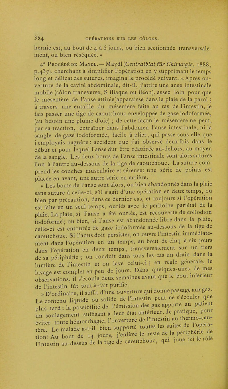 hernie est, au bout de 4 à 6 jours, ou bien sectionnée transversale- ment, ou bien réséquée. » 40 Procédé de Maydl.— Maydl [CentralblatJ'tir Chirurgie, 1888, p.437), cherchant à simplifier l'opération en y supprimant le temps long et délicat des sutures, imagina le procédé suivant. « Après ou- verture de la cavité abdominale, dit-il, j'attire une anse intestinale mobile (côlon transverse, S iliaque ou iléon), assez loin pour que le mésentère de l'anse attirée'apparaissedans la plaie de la paroi ; à travers une entaille du mésentère faite au ras de l'intestin, je fais passer une tige de caoutchouc enveloppée de gaze iodoformée, (au besoin une plume d'oie) ; de cette façon le mésentère ne peut, par sa traction, entraîner dans l'abdomen l'anse intestinale, ni la sangle de gaze iodoformée, facile à plier, qui passe sous elle que j'employais naguère : accident que j'ai observé deux fois dans le début et pour lequel l'anse dut être réattirée au-dehors, au moyen delà sangle. Les deux bouts de l'anse intestinale sont alors suturés l'un à l'autre au-dessous de la tige de caoutchouc. La suture com- prend les couches musculaire et séreuse; une série de points est placée en avant, une autre série en arrière. « Les bouts de l'anse sont alors, ou bien abandonnés dans la plaie sans suture à celle-ci, s'il s'agit d'une opération en deux temps, ou bien par précaution, dans ce dernier cas, et toujours si l'opération est faite en un seul temps, ourlés avec le péritoine pariétal de la plaie. La plaie, si l'anse a été ourlée, est recouverte de collodion iodoformé; ou bien, si l'anse est abandonnée libre dans la plaie, celle-ci est entourée de gaze iodoformée au-dessous de la tige de caoutchouc. Si l'anus doit persister, on ouvre l'intestin immédiate- ment dans l'opération en un temps, au bout de cinq à six jours dans l'opération en deux temps, transversalement sur un tiers de sa périphérie ; on conduit dans tous les cas un drain dans a lumière de l'intestin et on lave celui-ci ; en règle générale, le lavage est complet en peu de jours. Dans quelques-unes> de mes observations, il s'écoula deux semaines avant que le bout inférieur de l'intestin fût tout-à-fait purifié. „ D'ordinaire, il suffit d'une ouverture qui donne passage auxgaz. Le contenu liquide ou solide de l'intestin peut ne écouler que mus tard : la possibilité de l'émission des gaz apporte au patient un soulagement suffisant à leur état antérieur. Je pratique, pour évit toute hémorrhagie, l'ouverture de l'intestin „ tère Le malade a-t-il bien supporté toutes les suites de 1 opéra n? Au bout de 14 jours, j'enlève le reste de là périphérie d itestin au-dessus de la tige de caoutchouc, qui ,oue ici le rôle tio l'intestin