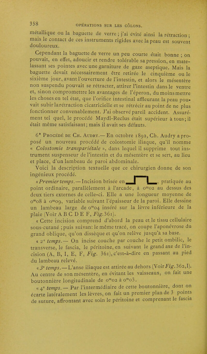 métallique ou la baguette de verre ; j'ai évité ainsi la rétraction ; mais le contact de ces instruments rigides avec la peau est souvent douloureux. Cependant la baguette de verre un peu courte était bonne ; on pouvait, en effet, adoucir et rendre tolérable sa pression, en mate- lassant ses pointes avec une garniture de gaze aseptique. Mais la baguette devait nécessairement être retirée le cinquième ou le sixième jour, avant l'ouverture de l'intestin, et alors le mésentère non suspendu pouvait se rétracter, attirer l'intestin dans le ventre et, sinon compromettre les avantages de l'éperon, du moins mettre les choses en tel état, que l'orifice intestinal affleurant la peau pou- vait subir la rétraction cicatricielle et se rétrécir au point de ne plus fonctionner convenablement. J'ai observé pareil accident. Assuré- ment tel quel, le procédé Maydl-Reclus était supérieur à tous; il était même satisfaisant; mais il avait ses défauts. 6* Procédé de Ch. Audry.— En octobre 1892, Ch. Audry a pro- posé un nouveau procédé de colostomie iliaque, qu'il nomme « Colostomie transpariétale », dans lequel il supprime tout ins- trument suspenseur de l'intestin et du mésentère et se sert, au lieu et place, d'un lambeau de paroi abdominale. Voici la description textuelle que ce chirurgien donne de son ingénieux procédé. r—^t «Premiertemps. — Incision brisée en^J pratiquée au point ordinaire, parallèlement à l'arcade, à om02 au dessus des deux tiers externes de celle-ci. Elle a une longueur moyenne de oœo8 à om09, variable suivant l'épaisseur de la paroi. Elle dessine un lambeau large de omo4 inséré sur la lèvre inférieure de la plaie (Voir ABC D E F, Fig.lôi). « Cette incision comprend d'abord la peau et le tissu cellulaire sous-cutané ;puis suivant le même tracé, on coupe l'aponévrose du grand oblique, qu'on dissèque et qu'on relève jusqu'à sa base. a 2e temps.— On incise couche par couche le petit ombilic, le transverse, le fascia, le péritoine, en suivant le grand axe de l'in- cision (A, B, I, E, F, Fig. 36i), c'est-à-dire en passant au pied du lambeau relevé. « 3e temps. — L'anse iliaque est attirée au dehors (Voir Fig. 362,1). Au centre de son mésentère, en évitant les vaisseaux, on fait une boutonnière longitudinale de om02 à orao3. «4e temps. — Par l'intermédiaire de cette boutonnière, dont on écarte latéralement les lèvres, on fait un premier plan de 3 points de suture, affrontant avec soin le péritoine et comprenant le fascia