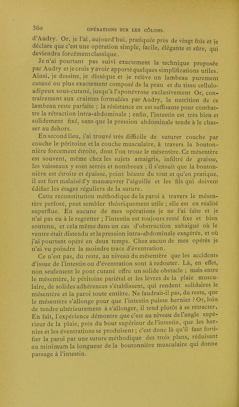 d'Audry. Or, je l'ai, aujourd'hui, pratiquée près de vingt fois et je déclare que c'est une opération simple, facile, élégante et sûre, qui deviendra forcément classique. Je n'ai pourtant pas suivi exactement la technique proposée par Audry et jecrois yavoir apporté quelques simplifications utiles. Ainsi, je dessine, je dissèque et je relève un lambeau purement cutané ou plus exactement composé de la peau et du tissu cellulo- adipeux sous-cutané, jusqu'à l'aponévrose exclusivement Or, con- trairement aux craintes formulées par Audry, la nutrition de ce lambeau reste parfaite ; la résistance en est suffisante pour combat- tre la rétraction intra-abdominale ; enfin, l'intestin est très bien et solidement fixé, sans que la pression abdominale tende à le chas- ser au dehors. En second lieu, j'ai trouvé très difficile de suturer couche par couche le péritoine et la couche musculaire, à travers la bouton- nière forcement étroite, dont l'on troue le mésentère. Ce mésentère est souvent, même chez les sujets amaigris, infiltré de graisse, les vaisseaux y sont serrés et nombreux ; il s'ensuit que la bouton- nière est étroite et épaisse, point béante du tout et qu'en pratique, il est fort malaisé d'y manœuvrer l'aiguille et les fils qui doivent édifier les étages réguliers de la suture. Cette reconstitution méthodique de la paroi à travers le mésen- tère perforé, peut sembler théoriquement utile ; elle est en réalité superflue. En aucune de mes opérations je ne l'ai faite et je n'ai pas eu à le regretter ; l'intestin est toujours resté fixe et bien soutenu, et cela même dans un cas d'obstruction subaiguë où le ventre était distendu etlapression intra-abdominale exagérée, et où j'ai pourtant opéré en deux temps. Chez aucun de mes opérés je n'ai vu poindre la moindre trace d'éventration. Ce n'est pas, du reste, au niveau du mésentère que les accidents d'issue de l'intestin ou d'éventration sont à redouter. Là, en effet, non seulement le pont cutané offre un solide obstacle ; mais entre le mésentère, le péritoine pariétal et les lèvres de la plaie muscu- laire, de solides adhérences s'établissent, qui rendent solidaires le mésentère et la paroi toute entière. Ne faudrait-il pas, du reste, que le mésentère s'allonge pour que l'intestin puisse hernier ? Or, loin de tendre ultérieurement à s'allonger, il tend plutôt à se rétracter. En fait, l'expérience démontre que c'est au niveau de l'angle supé- rieur de la plaie, près du bout supérieur de l'intestin, que les her- nies et les éventrations se produisent ; c'est donc là qu'il faut forti- fier la paroi par une suture méthodique des trois plans, réduisant au minimum la longueur de la boutonnière musculaire qui donne passage à l'intestin.