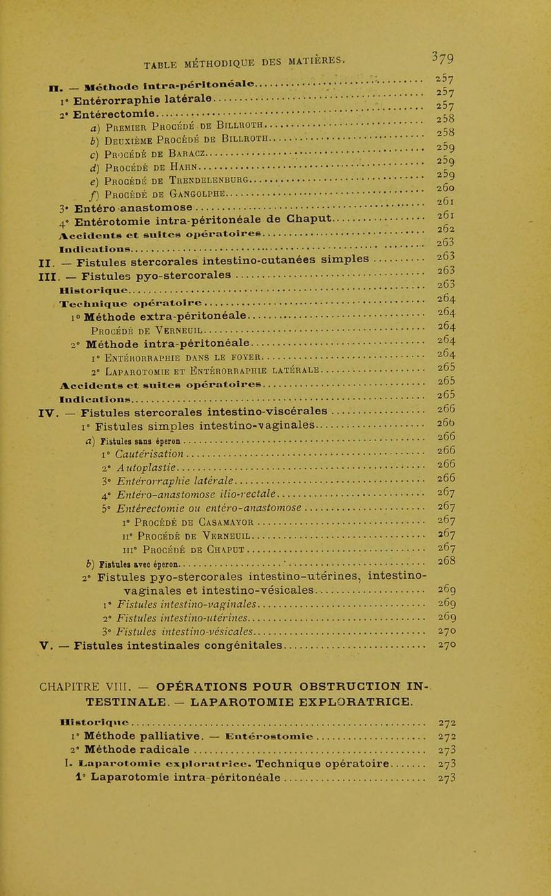 - 1.01 H. _ Méthode intra-péritonéale ' 1 • Entérorraphie latérale • 2* Entérectomie a) Premier Procédé-de Billroth ^ b) Deuxième Procédé de Billroth c) Procédé de Baracz • y d) Procédé de Hahn e) Procédé de Trendelenburg 2 9 f) Procédé de Gangolphe 2 0 Jl. 201 3* Entéro-anastomose 4 Entérotomie intra-péritonéale de Ghaput. 261 262 Accidents et suites opératoires 20i Indications II. _ Fistules stercorales intestino-cutanées simples ^ III. — Fistules pyo-stercorales 2^ „, „ , 203 Historique Technique opératoire 2 4 i» Méthode extra-péritonéale 2°4 Procédé de Verneuil 2^4 2 Méthode intra-péritonéale 264 r Entérorraphie dans lè foyer 264 2° Laparotomie et Entérorraphie latérale 265 Accidents et suites opératoires 265 Indications ■4UJ IV. — Fistules stercorales intestino-viscérales • 266 i° Fistules simples intestino-vaginales 26b /-/- a) Fistules sans éperon 20 i° Cautérisation 266 2° A utoplastie • • 20^ 3° Entérorraphie latérale • 266 4 Entéro-anastomose ilio-rectale 267 5° Entérectomie ou entéro-anastomose 267 i' Procédé de Gasamayor •••• 267 11° Procédé de Verneuil 267 m0 Procédé de Gha.pdt 267 b) Fistules avec éperon ' 268 2° Fistules pyo-stercorales intestino-utérines, intestino- vaginales et intestino-vésicales 26g 1° Fistules intestino-vaginales 269 2° Fistules intestino-utérines 269 3° Fistules intestino-vésicales 270 V. — Fistules intestinales congénitales 270 CHAPITRE VIII. — OPÉRATIONS POUR OBSTRUCTION IN- TESTINALE. — LAPAROTOMIE EXPLORATRICE. Historique 272 1' Méthode palliative. — iintérostomie 272 2* Méthode radicale 278 I. Laparotomie exploratrice. Technique opératoire 273 1 Laparotomie intra-péritonéale 273