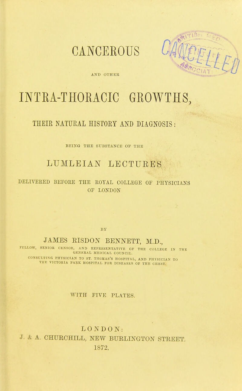 CANCEROUS Cif ANt) OTHER INTRA-THORACIC GROWTHS, THEIR NATURAL HISTORY AND MAGNOSIS i BEING THE SUBSTANCE OF THE LUMLEIAN LECTURES DELIVERED BEFOEE THE ROYAL COLLEGE OF PHYSICIANS OF LONDON BY JAMES EISDON BENNETT, M.D., FELLOW, SENIOR CKfiSOR, AND IlEPRKSENTATIVE Or THE COLLEGE IN THE QENKRAL MEDICAL COUNCIL. CONSULTING PHYSICIAN TO ST. THOMAS'S HOSPITAL, AND PHYSICIAN TO THE VICTORIA PARK HOSPITAL I'OR DISEASES OF THE CHEST. WITH FIVE PLATES. LONDON: J. & A. CHURCHILL, NEV^ BURLINGTON STREET. 1872.