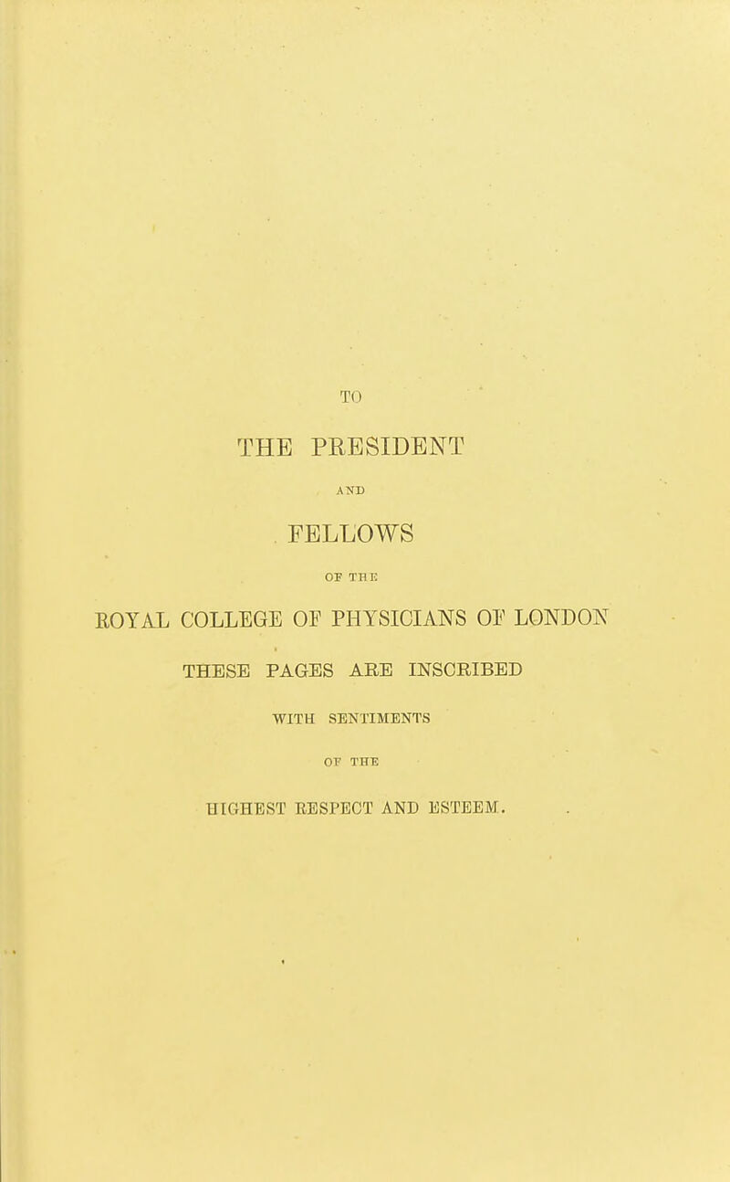 TO THE PRESIDENT AND .FELLOWS OF TBE ROYAL COLLEGE OF PHYSICIANS OE LONDON THESE PAGES ARE INSCRIBED WITH SENTIMENTS OT THE HIGHEST RESPECT AND ESTEEM.