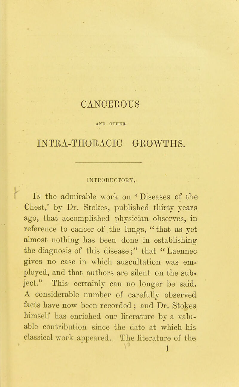 CANCEUOUS AND OTHEH INTEA-THOHACIG GROWTHS. INTEODUCTORY.. In the admirable work on ' Diseases of tlie Chest,' hj Dr. Stokes, published thirty years ago, that accomplished physician observes, in reference to cancer of the lungs,  that as yet almost nothing has been done in establishing the diagnosis of this disease; that Laennec gives no case in which auscultation was em- ployed, and that authors are silent on the sub- ject. This certainly can no longer be said. A considerable number of carefully observed facts have now been recorded ; and Dr. Stokes himself has enriched our literature by a valu- able contribution since the date at which his classical work appeared. The literature of the