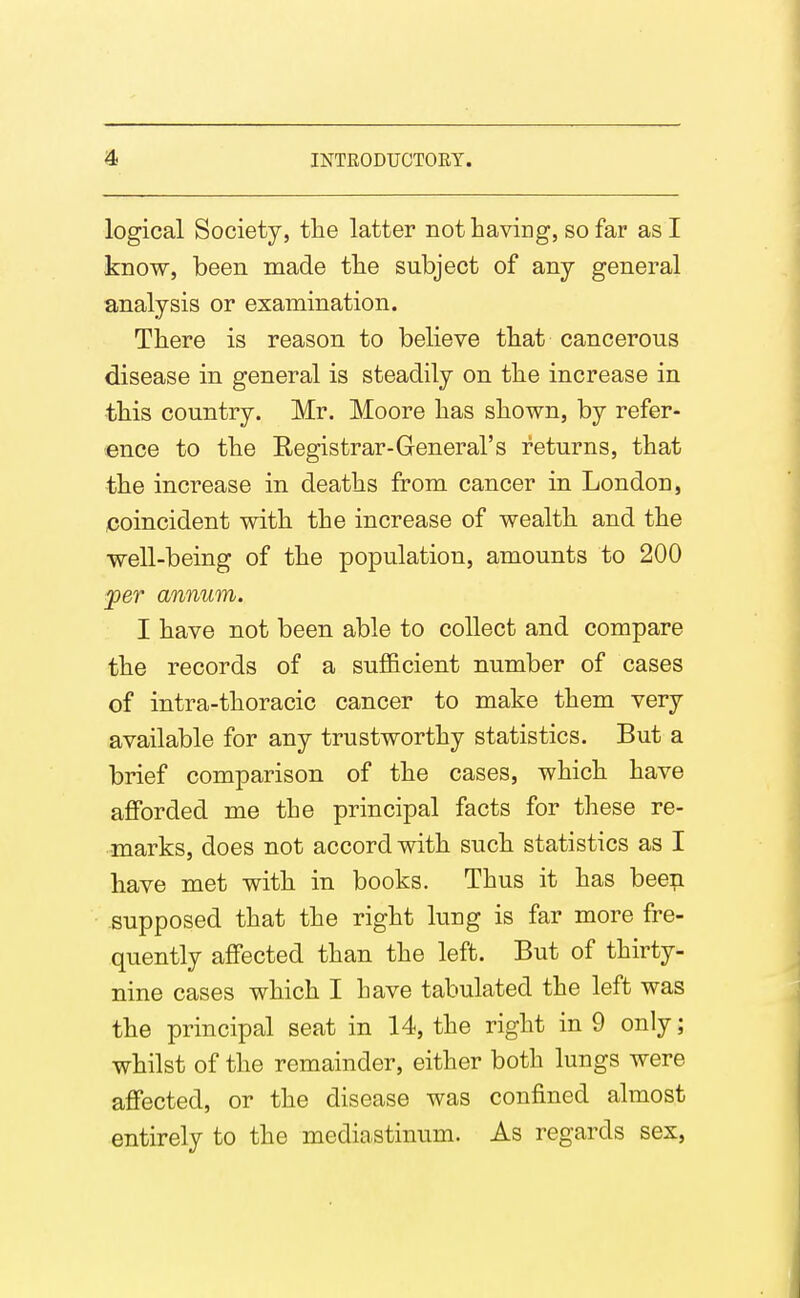 logical Society, the latter not Laving, so far as I know, been made tlie subject of any general analysis or examination. Tbere is reason to believe that cancerous disease in general is steadily on the increase in this country. Mr. Moore has shown, by refer- ence to the Registrar-General's returns, that the increase in deaths from cancer in London, coincident with the increase of wealth and the well-being of the population, amounts to 200 jper annum. I have not been able to collect and compare the records of a sufficient number of cases of intra-thoracic cancer to make them very available for any trustworthy statistics. But a brief comparison of the cases, which have afforded me the principal facts for these re- marks, does not accord with such statistics as I have met with in books. Thus it has been supposed that the right lung is far more fre- quently affected than the left. But of thirty- nine cases which I have tabulated the left was the principal seat in 14, the right in 9 only; whilst of the remainder, either both lungs were affected, or the disease was confined almost entirely to the mediastinum. As regards sex,