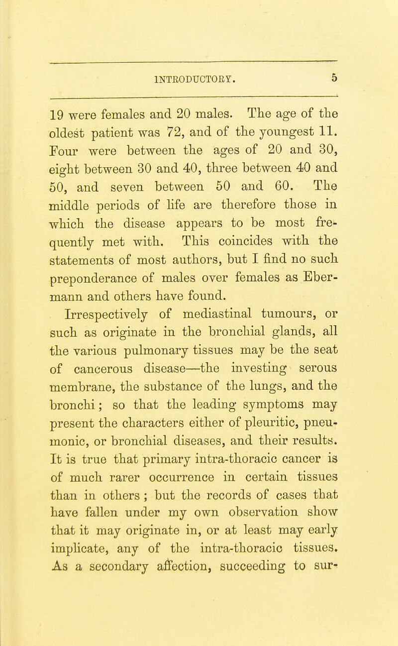 19 were females and 20 males. The age of the oldest patient was 72, and of the youngest 11. Four were between the ages of 20 and 30, eiffht between 30 and 40, three between 40 and 50, and seven between 60 and 60. The middle periods of life are therefore those in which the disease appears to be most fre- quently met with. This coincides with the statements of most authors, but I find no such preponderance of males over females as Eber- mann and others have found. Irrespectively of mediastinal tumours, or such as originate in the bronchial glands, all the various pulmonary tissues may be the seat of cancerous disease—the investing serous membrane, the substance of the lungs, and the bronchi; so that the leading symptoms may present the characters either of pleuritic, pneu- monic, or bronchial diseases, and their results. It is true that primary intra-thoracic cancer is of much rarer occurrence in certain tissues than in others; but the records of cases that have fallen under my own observation show that it may originate in, or at least may early implicate, any of the intra-thoracic tissues. As a secondary affection, succeeding to sur-f