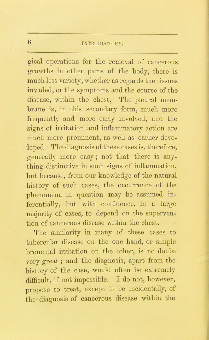 gical operations for the removal of cancerous growths in other parts of the body, there is much less variety, whether as regards the tissues invaded, or the symptoms and the course of the disease^ within the chest. The pleural mem- brane is, in this secondary form, much more frequently and more early involved, and the signs of irritation and inflammatory action are much more prominent, as well as earlier deve- loped. The diagnosis of these cases is, therefore, generally more easy; not that there is any- thing distinctive in such signs of inflammation, but because, from our knowledge of the natural history of such cases, the occurrence of the phenomena in question may be assumed in- ferentially, but vnth confidence, in a large majority of cases, to depend on the superven- tion of cancerous disease within the chest. The similarity in many of these cases to tubercular disease on the one hand, or simple bronchial irritation on the other, is no doubt very great; and the diagnosis, apart from the history of the case, would often be extremely difficult, if not impossible. I do not, however, propose to treat, except it be incidentally, of the diagnosis of cancerous disease within the