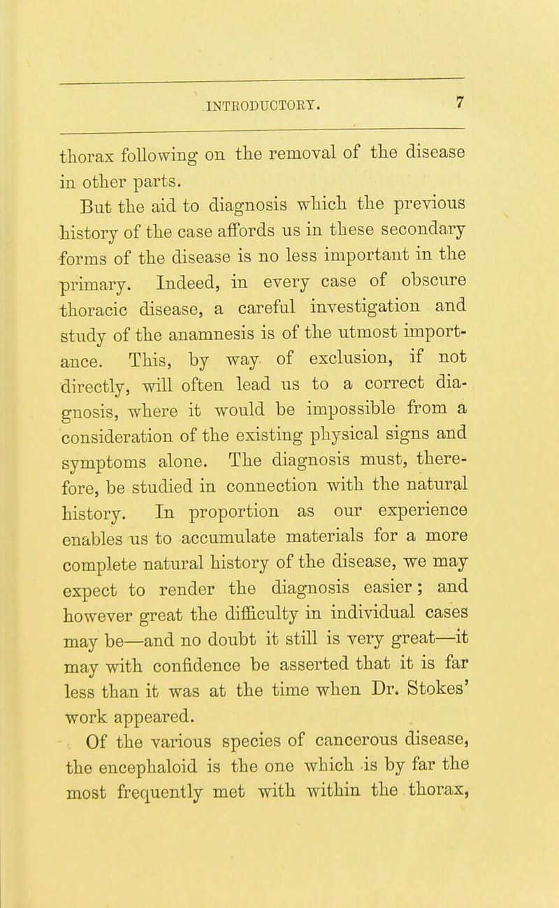 thorax following on tlie removal of tlie disease in other parts. But the aid to diagnosis which the previous history of the case affords us in these secondary •forms of the disease is no less important in the primary. Indeed, in every case of obscure thoracic disease, a careful investigation and study of the anamnesis is of the utmost import- ance. This, by way of exclusion, if not directly, will often lead us to a correct dia- gnosis, where it would be impossible from a consideration of the existing physical signs and symptoms alone. The diagnosis must, there- fore, be studied in connection with the natural history. In proportion as our experience enables us to accumulate materials for a more complete natural history of the disease, we may expect to render the diagnosis easier; and however great the difl&culty in individual cases may be—and no doubt it still is very great—it may with confidence be asserted that it is far less than it was at the time when Dr. Stokes' work appeared. Of the various species of cancerous disease, the encephaloid is the one which is by far the most frequently met with within the thorax,