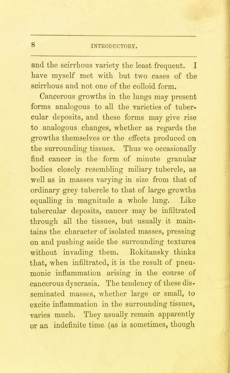 and tlie scirrhous variety the least frequent. I have myself met with but two cases of the scirrhous and not one of the colloid form. Cancerous growths in the lungs may present forms analogous to all the varieties of tuber- cular deposits, and these forms may give rise to analogous changes, whether as regards the growths themselves or the effects produced on the surrounding tissues. Thus we occasionally find cancer in the form of minute granular bodies closely resembling miliary tubercle, as well as in masses varying in size from that of ordinary grey tubercle to that of large growths equalling in magnitude a whole lung. Like tubercular deposits, cancer may be infiltrated through all the tissues, but usually it main- tains the character of isolated masses, pressing on and pushing aside the surrounding textures without invading them. Rokitansky thinks that, when infiltrated, it is the result of pneu- monic inflammation arising in the course of cancerous dyscrasia. The tendency of these dis- seminated masses, whether large or small, to excite inflammation in the surrounding tissues, varies much. They usually remain apparently or an indefinite time, (as is sometimes, though