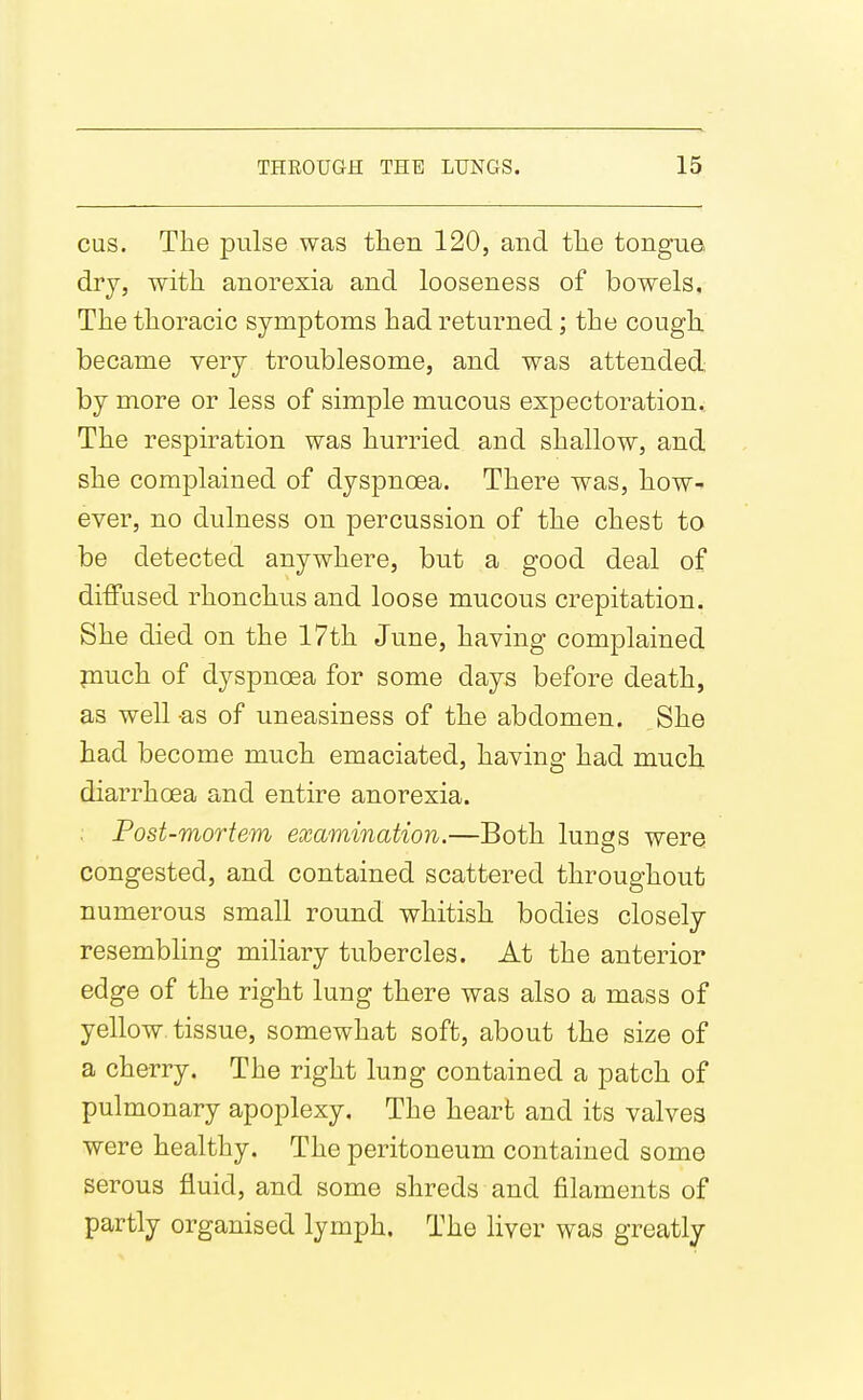 cus. The pulse was tlien 120, and tlie tongue, dry, with anorexia and looseness of bowels. The thoracic symptoms had returned; the cough, became very troublesome, and was attended, by more or less of simple mucous expectoration.; The respiration was hurried and shallow, and she complained of dyspnoea. There was, how- ever, no dulness on percussion of the chest to be detected anywhere, but a good deal of ditFiised rhonchus and loose mucous crepitation. She died on the 17th June, having complained piuch of dyspnoea for some days before death, as well -as of uneasiness of the abdomen. She had become much emaciated, having had much diarrhoea and entire anorexia. . Post-mortem examination.—Both lungs were congested, and contained scattered throughout numerous small round whitish bodies closely resembling miliary tubercles. At the anterior edge of the right lung there was also a mass of yellow, tissue, somewhat soft, about the size of a cherry. The right lung contained a patch of pulmonary apoplexy. The heart and its valves were healthy. The peritoneum contained some serous fluid, and some shreds and filaments of partly organised lymph. The liver was greatly