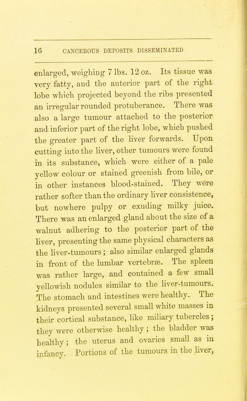 enlarged, weighing 7 lbs. 12 oz. Its tissue was very fatty, and the anterior part of tlie rigbt lobe wbicli projected beyond tlie ribs presented an irregular rounded protuberance. There was also a large tumour attached to the posterior and inferior part of the right lobe, which pushed the greater part of the liver forwards. Upon cutting into the liver, other tumours were found in its substance, which were either of a pale yellow colour or stained greenish from bile, or in other instances blood-stained. They w6re rather softer than the ordinary liver consistence, but nowhere pulpy or exuding milky juice. There was an enlarged gland about the size of a walnut adhering to the posterior part of the liver, presenting the same physical characters as the liver-tumours; also similar enlarged glands in front of the lumbar vertebrge. The spleen was rather large, and contained a few small yellowish nodules similar to the liver-tumours. The stomach and intestines were healthy. The kidneys presented several small white masses in their cortical substance, like miliary tubercles; they were otherwise healthy; the bladder was healthy; the uterus and ovaries small as in infancy. Portions of the tumours in the liver,