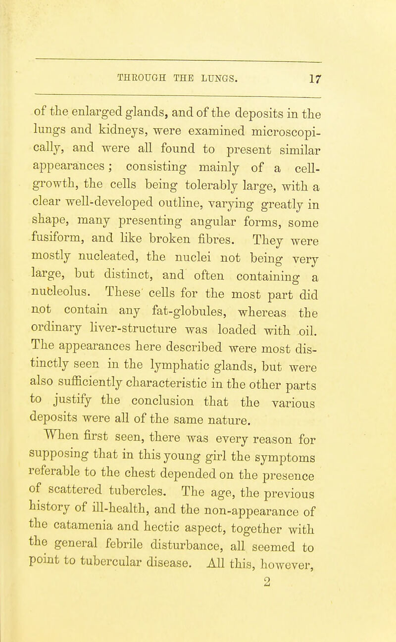 of the enlarged glands, and of the deposits in the lungs and kidneys, were examined microscopi- cally, and were all found to present similar appearances; consisting mainly of a cell- growth, the cells being tolerably large, with a clear well-developed outline, varying greatly in shape, many presenting angular forms, some fusiform, and like broken fibres. They were mostly nucleated, the nuclei not being very large, but distinct, and often containing a nubleolus. These cells for the most part did not contain any fat-globules, whereas the ordinary liver-structure was loaded with oil. The appearances here described were most dis- tinctly seen in the lymphatic glands, but were also sufficiently characteristic in the other parts to justify the conclusion that the various deposits were all of the same nature. When first seen, there was every reason for supposing that in this young girl the symptoms referable to the chest depended on the presence of scattered tubercles. The age, the previous history of ill-health, and the non-appearance of the catamenia and hectic aspect, together with the general febrile disturbance, all seemed to pomt to tubercular disease. All this, however, 2