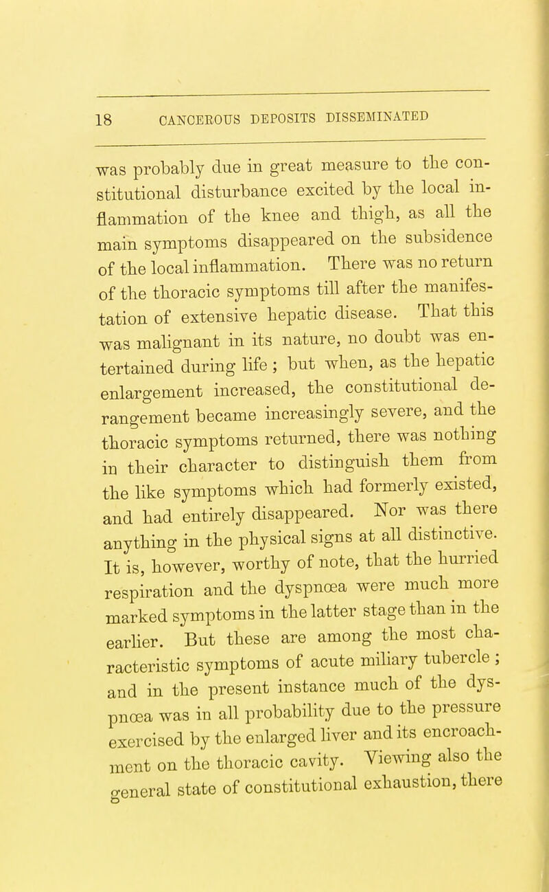 was probably due in great measure to tlie con- stitutional disturbance excited by tlie local in- flammation of the knee and thigb, as all tlie main symptoms disappeared on tbe subsidence of tlie local inflammation. Tbere was no return of the thoracic symptoms till after the manifes- tation of extensive hepatic disease. That this was malignant in its nature, no doubt was en- tertained during life ; but when, as the hepatic enlargement increased, the constitutional de- rangement became increasingly severe, and the thoracic symptoms returned, there was nothing in their character to distinguish them from the like symptoms which had formerly existed, and had entirely disappeared. Nor was there anything in the physical signs at all distinctive. It is, however, worthy of note, that the hurried respiration and the dyspnoea were much more marked symptoms in the latter stage than in the earher. But these are among the most cha- racteristic symptoms of acute miliary tubercle ; and in the present instance much of the dys- pnoea was in all probability due to the pressure exercised by the enlarged liver and its encroach- ment on the thoracic cavity. Viewing also the ■eneral state of constitutional exhaustion, there