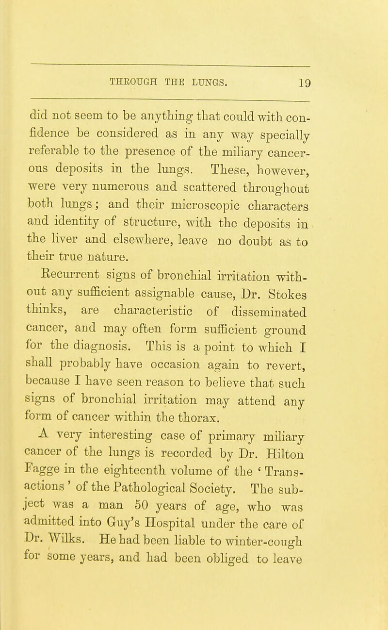 1 did not seem to be anything that could with con- fidence be considered as in any way specially ■eferable to the presence of the miliary cancer- ous deposits in the lungs. These, however, were very numerous and scattered throughout both lungs; and their microscopic characters and identity of structure, with the deposits in the liver and elsewhere, leave no doubt as to their true nature. Recurrent signs of bronchial h-ritation with- out any sufficient assignable cause, Dr. Stokes thinks, are characteristic of disseminated cancer, and may often form sufficient ground for the diagnosis. This is a point to which I shall probably have occasion again to revert, because I have seen reason to believe that such signs of bronchial irritation may attend any form of cancer within the thorax. A very interesting case of primary miliary cancer of the lungs is recorded by Dr. Hilton Fagge in the eighteenth volume of the ' Trans- actions ' of the Pathological Society. The sub- ject was a man 60 years of age, who was admitted into Guy's Hospital under the care of Dr. Wilks. He had been liable to winter-cough for some years, and had been obliged to leave