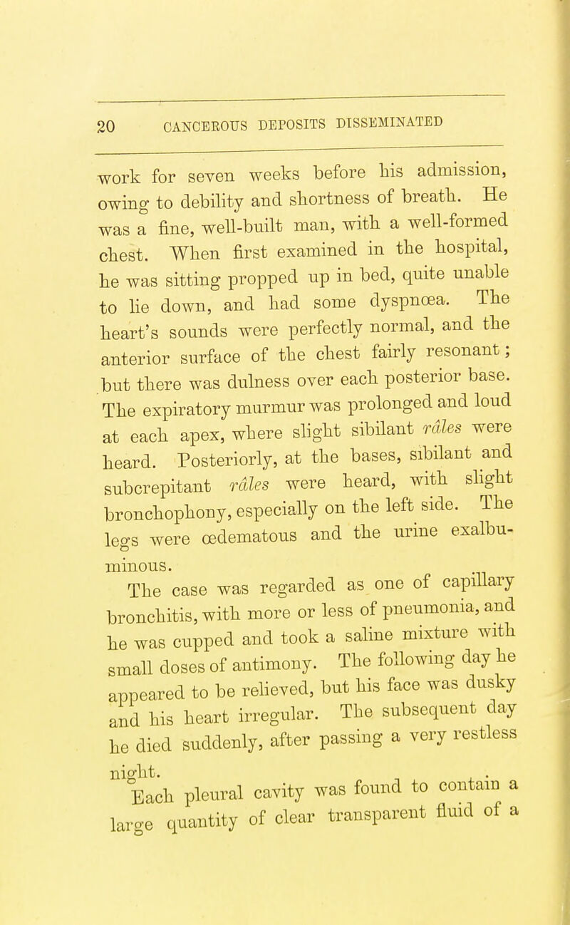 work for seven weeks before bis admission, owing to debility and shortness of breath. He was a fine, well-built man, witli a well-formed chest. When first examined in the hospital, he was sitting propped up in bed, quite unable to he down, and had some dyspnoea. The heart's sounds were perfectly normal, and the anterior surface of the chest fairly resonant; but there was dulness oyer each posterior base. The expiratory murmur was prolonged and loud at each apex, where slight sibilant rales were heard. Posteriorly, at the bases, sibilant and subcrepitant rales were heard, with shght bronchophony, especially on the left side. The legs were oedematous and the urine exalbu- minous. The case was regarded as one of capillary bronchitis, with more or less of pneumonia, and he was cupped and took a saline mixture with small doses of antimony. The following day he appealed to be reheved, but his face was dusky and his heart irregular. The subsequent day he died suddenly, after passing a very restless night. ^ . Each pleural cavity was found to contam a large quantity of clear transparent flmd of a
