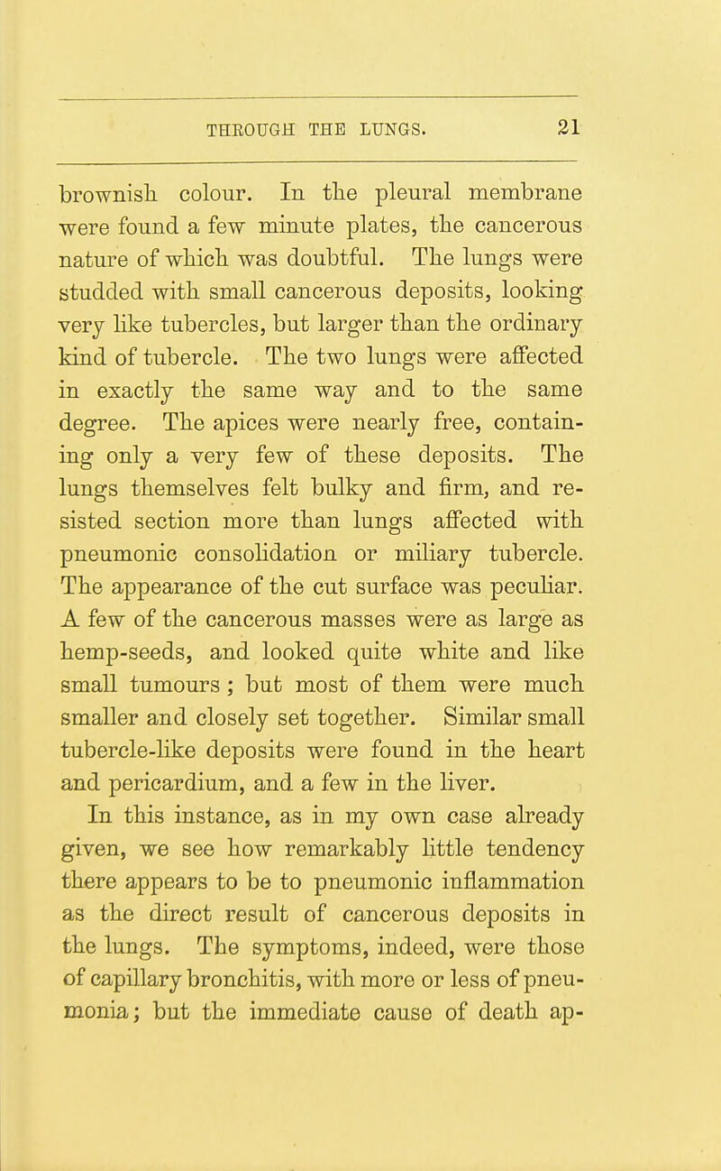 brownisli colour. In the pleural merabrane were found a few minute plates, the cancerous nature of wliicb was doubtful. The lungs were studded with small cancerous deposits, looking very hke tubercles, but larger than the ordinary kind of tubercle. The two lungs were affected in exactly the same way and to the same degree. The apices were nearly free, contain- ing only a very few of these deposits. The lungs themselves felt bulky and firm, and re- sisted section more than lungs affected with pneumonic consolidation or miliary tubercle. The appearance of the cut surface was pecuHar. A few of the cancerous masses were as large as hemp-seeds, and looked quite white and like small tumours; but most of them were much smaller and closely set together. Similar small tubercle-like deposits were found in the heart and pericardium, and a few in the liver. In this instance, as in my own case already given, we see how remarkably little tendency there appears to be to pneumonic inflammation as the direct result of cancerous deposits in the lungs. The symptoms, indeed, were those of capillary bronchitis, with more or less of pneu- monia; but the immediate cause of death ap-