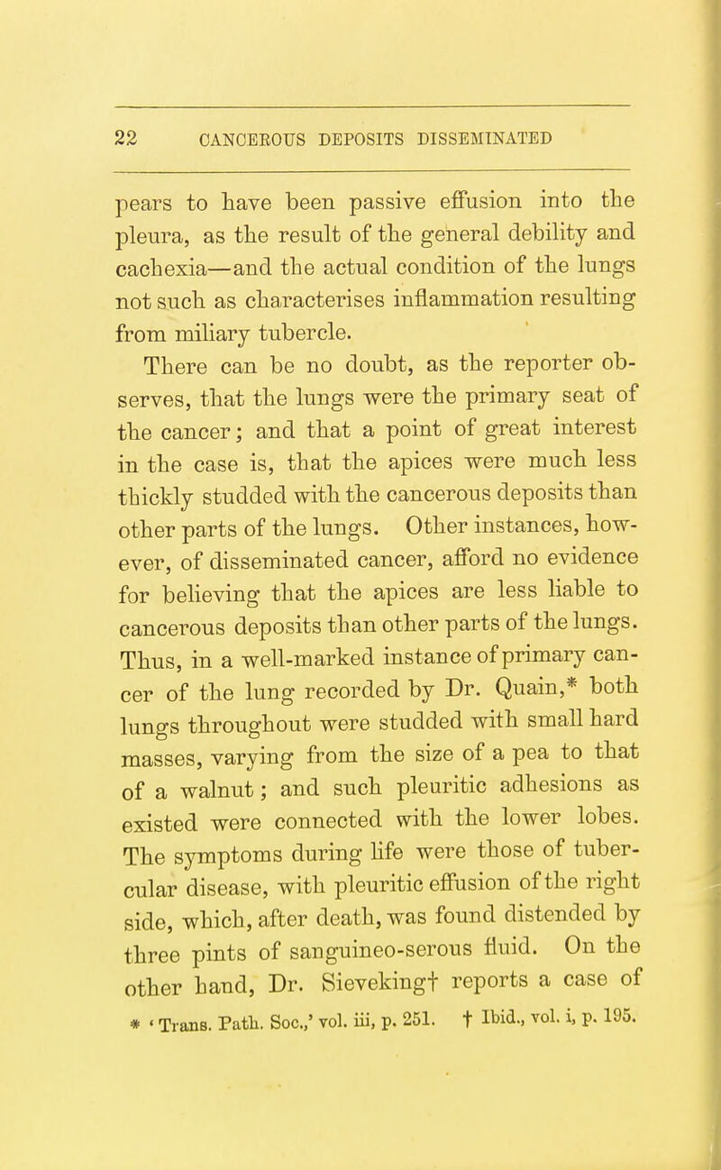 pears to have been passive effusion into the pleura, as the result of the general debility and cachexia—and the actual condition of the lungs not such as characterises inflammation resulting from miliary tubercle. There can be no doubt, as the reporter ob- serves, that the lungs were the primary seat of the cancer; and that a point of great interest in the case is, that the apices were much less thickly studded with the cancerous deposits than other parts of the lungs. Other instances, how- ever, of disseminated cancer, afford no evidence for believing that the apices are less liable to cancerous deposits than other parts of the lungs. Thus, in a well-marked instance of primary can- cer of the lung recorded by Dr. Quain,* both lungs throughout were studded with small hard masses, varying from the size of a pea to that of a walnut; and such pleuritic adhesions as existed were connected with the lower lobes. The symptoms during life were those of tuber- cular disease, with pleuritic effusion of the right side, which, after death, was found distended by three pints of sanguineo-serous fluid. On the other hand, Dr. Sievekingt reports a case of * ' Trans. Patli. Soc.,' vol. iii, p. 251. t Ibid., vol. i, p. 195.