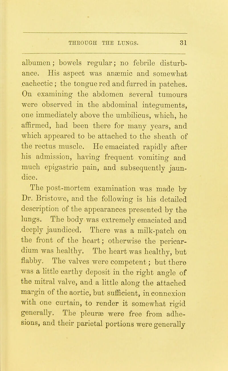 albumen; bowels regular; no febrile disturb- ance. His aspect was anaemic and somewhat cacliectic; the tongue red and furred in patches. On examining the abdomen several tumours were observed in the abdominal integuments, one immediately above the umbilicus, which, he affirmed, had been there for many years, and which appeared to be attached to the sheath of the rectus muscle. He emaciated rapidly after his admission, having frequent vomiting and much epigastric pain, and subsequently jaun- dice. The post-mortem examination was made by Dr. Bristowe, and the following is his detailed description of the appearances presented by the lungs. The body was extremely emaciated and deeply jaundiced. There was a milk-patch on the front of the heart; otherwise the pericar- dium was healthy. The heart was healthy, but flabby. The valves were competent; but there was a Httle earthy deposit in the right angle of the mitral valve, and a little along the attached margin of the aortic, but sufficient, in connexion with one curtain, to render it somewhat rigid generally. The pleurae were free from adhe- sions, and their parietal portions were generally
