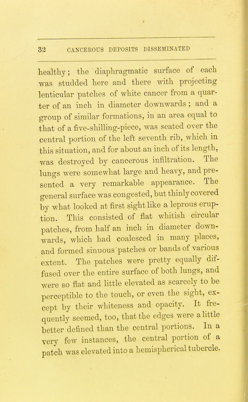 liealtliy; the diapliragmatic surface of each was studded here and there with projecting lenticular patches of white cancer from a quar- ter of an inch in diameter downwards ; and a group of similar formations, in an area equal to that of a five-shilling-piece, was seated over the central portion of the left seventh rib, which in this situation, and for about an inch of its length, was destroyed by cancerous infiltration. The lungs were somewhat large and heavy, and pre- sented a very remarkable appearance. The general surface was congested, but thinly covered by what looked at first sight like a leprous erup- tion. This consisted of flat whitish circular patches, from half an inch in diameter down- wards, which had coalesced in many places, and formed sinuous patches or bands of various extent. The patches were pretty equally dif- fused over the entire surface of both lungs, and were so flat and little elevated as scarcely to be perceptible to the touch, or even the sight, ex- cept by their whiteness and opacity. It fre- quently seemed, too, that the edges were a little better defined than the central portions. In a very few instances, the central portion of a patch was elevated into a hemispherical tubercle.