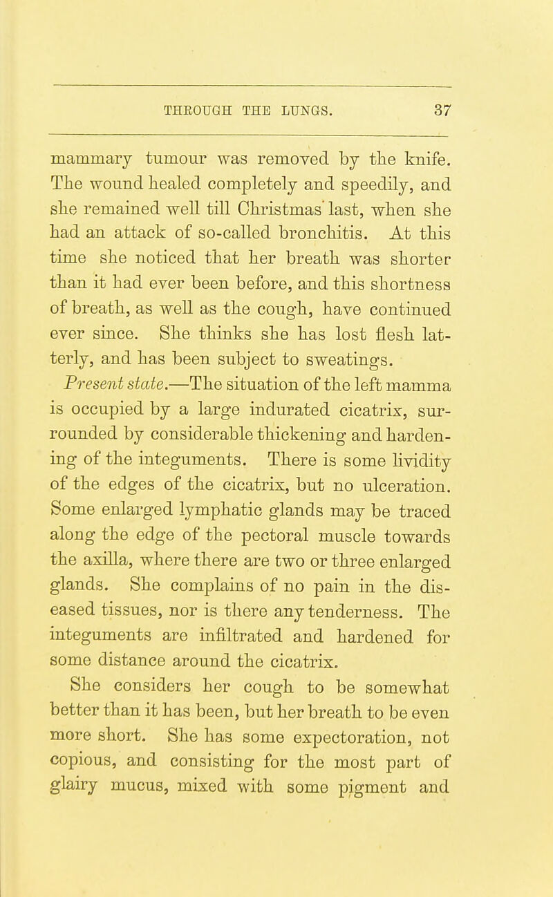 mammary tumour was removed by the knife. The wound healed completely and speedily, and she remained well till Christmas' last, when she had an attack of so-called bronchitis. At this time she noticed that her breath was shorter than it had ever been before, and this shortness of breath, as well as the cough, have continued ever since. She thinks she has lost flesh lat- terly, and has been subject to sweatings. Present state.—The situation of the left mamma is occupied by a large indurated cicatrix, sur- rounded by considerable thickening and harden- ing of the integuments. There is some Hvidity of the edges of the cicatrix, but no ulceration. Some enlarged lymphatic glands may be traced along the edge of the pectoral muscle towards the axilla, where there are two or three enlarged glands. She complains of no pain in the dis- eased tissues, nor is there any tenderness. The integuments are infiltrated and hardened for some distance around the cicatrix. She considers her cough to be somewhat better than it has been, but her breath to be even more short. She has some expectoration, not copious, and consisting for the most part of glairy mucus, mixed with some pigment and